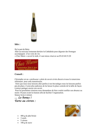 Idée :
De la part de Betty
Aller au nouveau restaurant derrière la Cathédrale pour déguster des fromages
accompagnés d’un verre de vin.
« Chez Marie » ouvert le midi, il vaut mieux réserver au 05.65.68.53.20
Conseil :
Christophe est un « professeur » plein de savoir et très discret et nous le remercions
infiniment pour cette transmission.
Alors que nous nous laissons aller parfois à nos bavardages nous lui laissons parfois
peu de place, il serai plus judicieux de lui laisser la place centrale de la table de façon
à mieux partager encore son savoir.
Pour les prochaines réunions nous demandons de bien vouloir notifier son absence au
moins 10 jours avant la réunion afin de faciliter l’organisation.
Séance levée à minuit.
... Le bonus !
Tarte au citron :
• 400 g de pâte brisée
• 3 oeufs
• 5 citrons
• 100 g de sucre
 