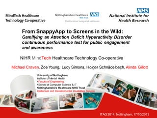ITAG 2014, Nottingham, 17/10/2013 
From SnappyApp to Screens in the Wild: Gamifying an Attention Deficit Hyperactivity Disorder continuous performance test for public engagement and awareness 
NIHR MindTech Healthcare Technology Co-operative 
Michael Craven, Zoe Young, Lucy Simons, Holger Schnädelbach, Alinda Gillott 
University of Nottingham: 
Institute of Mental Health 
+Faculty of Engineering 
+School of Computer Science & IT 
Nottinghamshire Healthcare NHS Trust 
Intellectual and Developmental Disabilities Service  