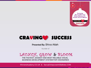 Nurturing
                                                             The Seed Of Your
                                                            Divine Business To
                                                          Launch, Grow & Bloom.




CRAVING                            SUCCESS
            Presented By: Shiva Attah
                      founder of


LAUNCH, GROW & BLOOM
 THE FASTEST, EASIEST AND MOST RELIABLE VISUAL
 BUSINESS DEVELOPMENT SYSTEM FOR VISIONARIES

WinnersAcademy.CO.UK & SavvyEntreprunerInStellotes.COM
                                                     Copyright © 2013 Winners Academy & SEIS.
 
