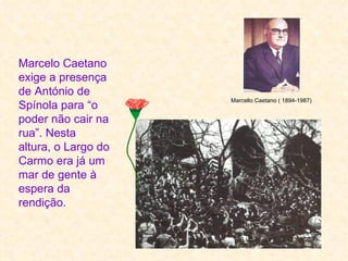 Marcelo Caetano
exige a presença
de António de
                     Marcello Caetano ( 1894-1987)
Spínola para “o
poder não cair na
rua”. Nesta
altura, o Largo do
Carmo era já um
mar de gente à
espera da
rendição.
 