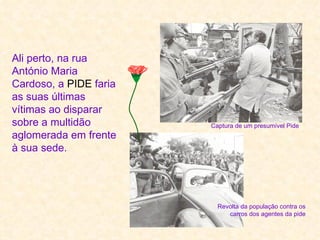 Ali perto, na rua
António Maria
Cardoso, a PIDE faria
as suas últimas
vítimas ao disparar
sobre a multidão        Captura de um presumível Pide
aglomerada em frente
à sua sede.




                          Revolta da população contra os
                             carros dos agentes da pide
 