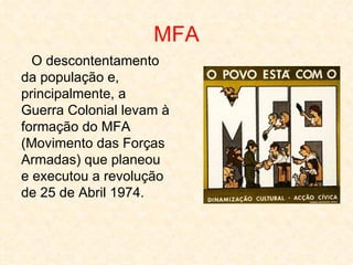MFA
  O descontentamento
da população e,
principalmente, a
Guerra Colonial levam à
formação do MFA
(Movimento das Forças
Armadas) que planeou
e executou a revolução
de 25 de Abril 1974.
 
