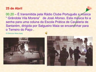 25 de Abril
00.20 – É transmitida pela Rádio Clube Português a música
“ Grândola Vila Morena” de José Afonso. Esta música foi a
senha para uma coluna da Escola Prática de Cavalaria de
Santarém, dirigida por Salgueiro Maia se encaminhar para
o Terreiro do Paço .
G:Discurso Maia.mpeg
 