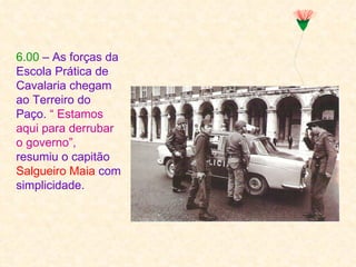 6.00 – As forças da
Escola Prática de
Cavalaria chegam
ao Terreiro do
Paço. “ Estamos
aqui para derrubar
o governo”,
resumiu o capitão
Salgueiro Maia com
simplicidade.
 