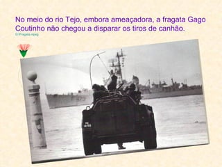 No meio do rio Tejo, embora ameaçadora, a fragata Gago
Coutinho não chegou a disparar os tiros de canhão.
G:Fragata.mpeg
 