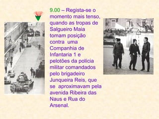9.00 – Regista-se o
momento mais tenso,
quando as tropas de
Salgueiro Maia
tomam posição
contra uma
Companhia de
Infantaria 1 e
pelotões da polícia
militar comandados
pelo brigadeiro
Junqueira Reis, que
se aproximavam pela
avenida Ribeira das
Naus e Rua do
Arsenal.
 