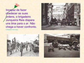 Incapaz de fazer
obedecer as suas
ordens, o brigadeiro
Junqueira Reis dispara
uns tiros para o ar. Não
chega a haver confronto.
G:Brigadeiro maior.mpeg
 