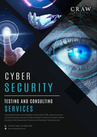 S E C U R I T Y
C Y B E R
C Y B E R
TESTING AND CONSULTING
S E RV I C E S
Vulnerability Analysis and Penetration Testing (VAPT) offer variety of services
to Execute Security Audit and Provide Guidance for Security Disruption, System
Security for Risk Assessment, Forensics and Penetration Testing Services
+65 9351 5400 | +65 9866 4040
www.crawsecurity.com
 