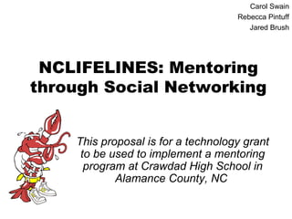 Carol Swain
                                    Rebecca Pintuff
                                       Jared Brush




 NCLIFELINES: Mentoring
through Social Networking


    This proposal is for a technology grant
     to be used to implement a mentoring
      program at Crawdad High School in
            Alamance County, NC
 
