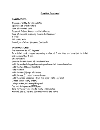 Crawfish Cornbread


INGREDIENTS:
2 boxes of Jiffy Corn Bread Mix
1 package of crawfish tails
1 can of creamed corn
2 cups of Colby / Monterrey Jack Cheese
1 cup of chopped seasoning (onions, bell peppers)
2- eggs
2/3 cup of milk
1 small jar of diced jalapenos (optional)

INSTRUCTIONS:
Pre-heat oven to 350 degrees
In a skillet cook chopped seasoning in olive oil 5 min then add crawfish to skillet
and cook another 5 min.
In a large bowl
-pour in the two boxes of corn bread mix
-add the cooked chopped seasoning and crawfish to cornbread mix
-add the two (2) eggs (beaten)
-add the milk
-add the two (2) cups of cheese
-add the one (1) can of creamed corn
-add the diced jalapenos (drain the juice first) - optional
(These can go in any order.)
Using a mixer, mix everything well
Pour mix into greased 13X9 pan
Bake for twenty-six (26) to thirty (30) minutes
Allow to cool 10-15 min, cut into squares and serve.
 