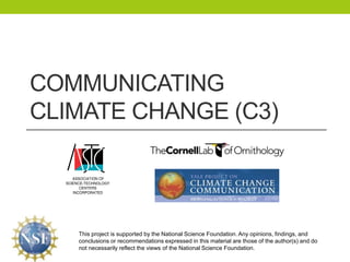Communicating Climate Change (C3) This project is supported by the National Science Foundation. Any opinions, findings, and conclusions or recommendations expressed in this material are those of the author(s) and do not necessarily reflect the views of the National Science Foundation. 