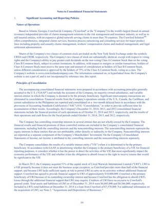 59
Notes to Consolidated Financial Statements
1. Significant Accounting and Reporting Policies
Nature of Operations
Based in Atlanta, Georgia, Crawford  Company (Crawford or the Company) is the world's largest (based on annual
revenues) independent provider of claims management solutions to the risk management and insurance industry, as well as to
self-insured entities, with an expansive global network serving clients in more than 70 countries. The Crawford SolutionSM
offers comprehensive, integrated claims services, business process outsourcing and consulting services for major product
lines including property and casualty claims management, workers’ compensation claims and medical management, and legal
settlement administration.
Shares of the Company's two classes of common stock are traded on the New York Stock Exchange under the symbols
CRDA and CRDB, respectively. The Company's two classes of stock are substantially identical, except with respect to voting
rights and the Company's ability to pay greater cash dividends on the non-voting Class A Common Stock than on the voting
Class B Common Stock, subject to certain limitations. In addition, with respect to mergers or similar transactions, holders of
Class A Common Stock must receive the same type and amount of consideration as holders of Class B Common Stock,
unless different consideration is approved by the holders of 75% of the Class A Common Stock, voting as a class. The
Company's website is www.crawfordandcompany.com. The information contained on, or hyperlinked from, the Company's
website is not a part of, and is not incorporated by reference into, this report.
Principles of Consolidation
The accompanying consolidated financial statements were prepared in accordance with accounting principles generally
accepted in the U.S. (“GAAP”) and include the accounts of the Company, its majority-owned subsidiaries, and variable
interest entities in which the Company is deemed to be the primary beneficiary. Significant intercompany transactions are
eliminated in consolidation. Financial results from the Company's operations outside of the U.S., Canada, the Caribbean, and
certain subsidiaries in the Philippines are reported and consolidated on a two-month delayed basis in accordance with the
provisions of Accounting Standards Codification (ASC) 810, “Consolidation,” in order to provide sufficient time for
accumulation of their results. Accordingly, the Company's December 31, 2014, 2013, and 2012 consolidated financial
statements include the financial position of such operations as of October 31, 2014 and 2013, respectively, and the results of
their operations and cash flows for the fiscal periods ended October 31, 2014, 2013, and 2012, respectively.
The Company has controlling ownership interests in several entities that are not wholly-owned by the Company. The
financial results and financial positions of these controlled entities are included in the Company’s consolidated financial
statements, including both the controlling interests and the noncontrolling interests. The noncontrolling interests represent the
equity interests in these entities that are not attributable, either directly or indirectly, to the Company. Noncontrolling interests
are reported as a separate component of the Company’s Shareholders’ Investment. On the Company’s Consolidated
Statements of Income, net income is attributed to the controlling interests and the noncontrolling interests separately.
The Company consolidates the results of a variable interest entity (VIE) when it is determined to be the primary
beneficiary. In accordance with GAAP, in determining whether the Company is the primary beneficiary of a VIE for financial
reporting purposes, it considers whether it has the power to direct the activities of the VIE that most significantly impact the
economic performance of the VIE and whether it has the obligation to absorb losses or the right to receive returns that would
be significant to the VIE.
In March 2013, the Company acquired 51% of the capital stock of Lloyd Warwick International Limited (LWI). LWI is
a VIE primarily because it does not meet the business scope exception, as Crawford provides more than half of the financial
support, and because LWI lacks sufficient equity at risk to permit LWI to carry on its activities without additional financial
support. Crawford has agreed to provide financial support to LWI of approximately $10,000,000. Crawford is the primary
beneficiary of LWI because of its controlling ownership interest and because Crawford has the obligation to absorb LWI's
losses through the additional financial support that LWI may require. Creditors of LWI have no recourse to Crawford's
general credit. Total assets and liabilities of LWI as of December 31, 2014 were $6,045,000 and $8,346,000, respectively.
Included in LWI's total liabilities at December 31, 2014 is a loan from Crawford of $7,378,000. For additional information on
the acquisition of LWI, see Note 2, Acquisitions and Dispositions of Businesses.
Table of Contents
This proof is printed at 96% of original size
This line represents final trim and will not print
 