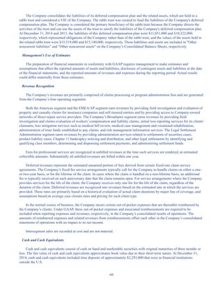60
The Company consolidates the liabilities of its deferred compensation plan and the related assets, which are held in a
rabbi trust and considered a VIE of the Company. The rabbi trust was created to fund the liabilities of the Company's deferred
compensation plan. The Company is considered the primary beneficiary of the rabbi trust because the Company directs the
activities of the trust and can use the assets of the trust to satisfy the liabilities of the Company's deferred compensation plan.
At December 31, 2014 and 2013, the liabilities of this deferred compensation plan were $11,051,000 and $10,322,000,
respectively, which represented obligations of the Company rather than of the rabbi trust, and the values of the assets held in
the related rabbi trust were $15,519,000 and $15,140,000, respectively. These liabilities and assets are included in Other
noncurrent liabilities and Other noncurrent assets on the Company’s Consolidated Balance Sheets, respectively.
Management’s Use of Estimates
The preparation of financial statements in conformity with GAAP requires management to make estimates and
assumptions that affect the reported amounts of assets and liabilities, disclosure of contingent assets and liabilities at the date
of the financial statements, and the reported amounts of revenues and expenses during the reporting period. Actual results
could differ materially from those estimates.
Revenue Recognition
The Company’s revenues are primarily comprised of claims processing or program administration fees and are generated
from the Company’s four operating segments.
Both the Americas segment and the EMEA/AP segment earn revenues by providing field investigation and evaluation of
property and casualty claims for insurance companies and self-insured entities and by providing access to Company-owned
networks of direct repair service providers. The Company’s Broadspire segment earns revenues by providing field
investigation and claims evaluation of workers’ compensation and liability claims, initial loss reporting services for its clients'
claimants, loss mitigation services such as medical bill review, medical case management and vocational rehabilitation,
administration of trust funds established to pay claims, and risk management information services. The Legal Settlement
Administration segment earns revenues by providing administration services related to settlements of securities cases,
product liability cases, Chapter 11 bankruptcy noticing and distribution, and other legal settlements by identifying and
qualifying class members, determining and dispensing settlement payments, and administering settlement funds.
Fees for professional services are recognized in unbilled revenues at the time such services are rendered, at estimated
collectible amounts. Substantially all unbilled revenues are billed within one year.
Deferred revenues represent the estimated unearned portion of fees derived from certain fixed-rate claim service
agreements. The Company’s fixed-fee service arrangements typically call for the Company to handle claims on either a one-
or two-year basis, or for the lifetime of the claim. In cases where the claim is handled on a non-lifetime basis, an additional
fee is typically received on each anniversary date that the claim remains open. For service arrangements where the Company
provides services for the life of the claim, the Company receives only one fee for the life of the claim, regardless of the
duration of the claim. Deferred revenues are recognized into revenues based on the estimated rate at which the services are
provided. These rates are primarily based on a historical evaluation of actual claim durations by major line of coverage, and
assumptions based on average case closure rates and pricing for each claim type.
In the normal course of business, the Company incurs certain out-of-pocket expenses that are thereafter reimbursed by
the Company’s clients. Under GAAP, these out-of-pocket expenses and associated reimbursements are required to be
included when reporting expenses and revenues, respectively, in the Company’s consolidated results of operations. The
amounts of reimbursed expenses and related revenues from reimbursements offset each other in the Company’s consolidated
statements of operations with no impact to its net income.
Intersegment sales are recorded at cost and are not material.
Cash and Cash Equivalents
Cash and cash equivalents consist of cash on hand and marketable securities with original maturities of three months or
less. The fair value of cash and cash equivalents approximates book value due to their short-term nature. At December 31,
2014, cash and cash equivalents included time deposits of approximately $2,293,000 that were in financial institutions
outside the U.S.
Table of Contents
This proof is printed at 96% of original size
This line represents final trim and will not print
 