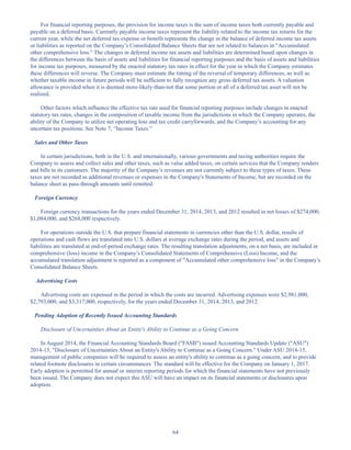 64
For financial reporting purposes, the provision for income taxes is the sum of income taxes both currently payable and
payable on a deferred basis. Currently payable income taxes represent the liability related to the income tax returns for the
current year, while the net deferred tax expense or benefit represents the change in the balance of deferred income tax assets
or liabilities as reported on the Company’s Consolidated Balance Sheets that are not related to balances in Accumulated
other comprehensive loss. The changes in deferred income tax assets and liabilities are determined based upon changes in
the differences between the basis of assets and liabilities for financial reporting purposes and the basis of assets and liabilities
for income tax purposes, measured by the enacted statutory tax rates in effect for the year in which the Company estimates
these differences will reverse. The Company must estimate the timing of the reversal of temporary differences, as well as
whether taxable income in future periods will be sufficient to fully recognize any gross deferred tax assets. A valuation
allowance is provided when it is deemed more-likely-than-not that some portion or all of a deferred tax asset will not be
realized.
Other factors which influence the effective tax rate used for financial reporting purposes include changes in enacted
statutory tax rates, changes in the composition of taxable income from the jurisdictions in which the Company operates, the
ability of the Company to utilize net operating loss and tax credit carryforwards, and the Company’s accounting for any
uncertain tax positions. See Note 7, “Income Taxes.”
Sales and Other Taxes
In certain jurisdictions, both in the U.S. and internationally, various governments and taxing authorities require the
Company to assess and collect sales and other taxes, such as value added taxes, on certain services that the Company renders
and bills to its customers. The majority of the Company’s revenues are not currently subject to these types of taxes. These
taxes are not recorded as additional revenues or expenses in the Company's Statements of Income, but are recorded on the
balance sheet as pass-through amounts until remitted.
Foreign Currency
Foreign currency transactions for the years ended December 31, 2014, 2013, and 2012 resulted in net losses of $274,000,
$1,084,000, and $268,000 respectively.
For operations outside the U.S. that prepare financial statements in currencies other than the U.S. dollar, results of
operations and cash flows are translated into U.S. dollars at average exchange rates during the period, and assets and
liabilities are translated at end-of-period exchange rates. The resulting translation adjustments, on a net basis, are included in
comprehensive (loss) income in the Company’s Consolidated Statements of Comprehensive (Loss) Income, and the
accumulated translation adjustment is reported as a component of Accumulated other comprehensive loss in the Company’s
Consolidated Balance Sheets.
Advertising Costs
Advertising costs are expensed in the period in which the costs are incurred. Advertising expenses were $2,981,000,
$2,793,000, and $3,317,000, respectively, for the years ended December 31, 2014, 2013, and 2012.
Pending Adoption of Recently Issued Accounting Standards
Disclosure of Uncertainties About an Entity's Ability to Continue as a Going Concern
In August 2014, the Financial Accounting Standards Board (FASB) issued Accounting Standards Update (ASU)
2014-15, Disclosure of Uncertainties About an Entity's Ability to Continue as a Going Concern. Under ASU 2014-15,
management of public companies will be required to assess an entity's ability to continue as a going concern, and to provide
related footnote disclosures in certain circumstances. The standard will be effective for the Company on January 1, 2017.
Early adoption is permitted for annual or interim reporting periods for which the financial statements have not previously
been issued. The Company does not expect this ASU will have an impact on its financial statements or disclosures upon
adoption.
Table of Contents
This proof is printed at 96% of original size
This line represents final trim and will not print
 