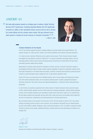 C R A W F O R D  C O M P A N Y / 2 0 1 4 A N N U A L R E P O R T
VINCE E. COLE
Executive Vice President and Chief Executive Officer, Property  Casualty—Americas
STRONG PROGRESS IN THE REGION
In 2014, the Americas segment focused on strategic initiatives to promote growth and increase efficiency. This
segment includes U.S. claims services, Canada, Latin America/Caribbean and Contractor Connection operations.
U.S. claims services improved efficiencies across systems and processes. These included enhanced support
technologies and new platforms, based on Crawford iQ™, our group of proprietary technology systems. One new
technology platform reduced certain claims processing steps by 90 percent and created almost 20 back-office
automated processes related claims activities.
Responding to increasing market demand for emergency contractor services, Contractor Connection released a
technologically enhanced model to increase network response capabilities to respond to catastrophic weather events
that impact homeowners in the United States and Canada. Contractor Connection also launched an enhanced service
model for commercial property repairs ranging from low- to high-severity restoration needs.
Overall, 2014 was a very strong year for the Canadian business; both in record revenue and assignments received.
Even with minimal catastrophe activity, the core business achieved growth. Canada’s specialized businesses—
Contractor Connection, Class Action Services and Appraisal Management—continued to deliver solid performance
and growth.
In Latin America, we reached an agreement with a Swiss reinsurer to handle reinsurance claims across the region.
In Chile, Crawford Affinity adjusted more than 2,800 cases from the Iquique earthquake. Crawford Affinity expanded
to Brazil, and our Brazilian operations were nominated to handle marine road service cases for a U.S.-based insurer.
We also began handling new automobile services claims with a major auto insurer and providing claims adjustment
­services for homeowners, condominiums and small businesses for a Germany-based insurer.
We are looking forward to more growth in the Americas in 2015. We will continue to invest in GTS, new product
offerings and expand certain services to more countries. All our operations will benefit from our Global Business
Services Center (GBSC) in Manila, Philippines, which commenced operations in 2014. The GBSC is expected to enable
Crawford to improve service quality, operational efficiency, business growth and cost effectiveness as outlined in our
Strategic Plan.
AMERICAS
We made solid progress towards our strategic goal of creating a Global Technical
Services (GTS®
) powerhouse. Combining Specialty Markets into GTS significantly
increased our ability to offer specialized industry services that are key to serving
the London Market and the complex claims market. We also achieved record
claims growth in Canada and record revenues in Contractor Connection.™
						 — Vince E. Cole
“
”
 
