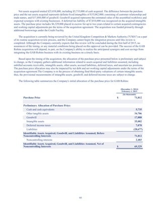 95
Net assets acquired totaled $25,858,000, including $5,735,000 of cash acquired. The difference between the purchase
price and the net assets acquired represents definite-lived intangibles of $35,082,000, consisting of customer relationship and
trade names, and $17,888,000 of goodwill. Goodwill acquired represents the estimated value of the assembled workforce and
expected synergies with existing businesses. A deferred tax liability of $7,016,000 was recognized on the acquired intangible
assets. The purchase price includes $6,329,000 placed in escrow for up to two years related to certain acquired contingencies
and working capital adjustments per the terms of the acquisition agreement. The acquisition was funded primarily through
additional borrowings under the Credit Facility.
The acquisition is currently being reviewed by the United Kingdom Competition  Markets Authority (CMA) as a part
of its routine acquisition review process, and the Company cannot begin the integration process until this review is
completed. Although the Company currently expects that this review will be concluded during the first half of 2015, no
assurances of the timing, or any material conditions being placed on this approval can be provided. The success of the GAB
Robins acquisition will depend, in part, on the Company's ability to realize the anticipated synergies and cost savings from
integrating the GAB Robins business with its existing business on a timely basis.
Based upon the timing of the acquisition, the allocation of the purchase price presented below is preliminary and subject
to change, as the Company gathers additional information related to assets acquired and liabilities assumed, including
unbilled accounts receivable, intangible assets, other assets, accrued liabilities, deferred taxes, and uncertain tax positions.
The purchase price allocation may also be impacted by net debt and net working capital adjustments under the terms of the
acquisition agreement.The Company is in the process of obtaining final third-party valuations of certain intangible assets;
thus, the provisional measurements of intangible assets, goodwill, and deferred income taxes are subject to change.
The following table summarizes the Company's initial allocation of the purchase price for GAB Robins:
(December 1, 2014)
February 1, 2015
(In thousands)
Purchase Price $ 71,812
Preliminary Allocation of Purchase Price:
Cash and cash equivalents 5,735
Other tangible assets 34,706
Goodwill 17,888
Intangible assets 35,082
Deferred income taxes 7,078
Liabilities (28,677)
Identifiable Assets Acquired, Goodwill, and Liabilities Assumed, Before
Noncontrolling Interests 71,812
Noncontrolling interests 2,483
Identifiable Assets Acquired, Goodwill, and Liabilities Assumed, Net of
Noncontrolling Interests $ 69,329
Table of Contents
This proof is printed at 96% of original size
This line represents final trim and will not print
 