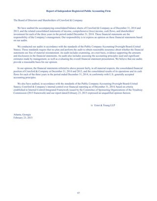 97
Report of Independent Registered Public Accounting Firm
The Board of Directors and Shareholders of Crawford  Company
We have audited the accompanying consolidated balance sheets of Crawford  Company as of December 31, 2014 and
2013, and the related consolidated statements of income, comprehensive (loss) income, cash flows, and shareholders'
investment for each of the three years in the period ended December 31, 2014. These financial statements are the
responsibility of the Company’s management. Our responsibility is to express an opinion on these financial statements based
on our audits.
We conducted our audits in accordance with the standards of the Public Company Accounting Oversight Board (United
States). Those standards require that we plan and perform the audit to obtain reasonable assurance about whether the financial
statements are free of material misstatement. An audit includes examining, on a test basis, evidence supporting the amounts
and disclosures in the financial statements. An audit also includes assessing the accounting principles used and significant
estimates made by management, as well as evaluating the overall financial statement presentation. We believe that our audits
provide a reasonable basis for our opinion.
In our opinion, the financial statements referred to above present fairly, in all material respects, the consolidated financial
position of Crawford  Company at December 31, 2014 and 2013, and the consolidated results of its operations and its cash
flows for each of the three years in the period ended December 31, 2014, in conformity with U.S. generally accepted
accounting principles.
We also have audited, in accordance with the standards of the Public Company Accounting Oversight Board (United
States), Crawford  Company’s internal control over financial reporting as of December 31, 2014, based on criteria
established in Internal Control-Integrated Framework issued by the Committee of Sponsoring Organizations of the Treadway
Commission (2013 framework) and our report dated February 23, 2015 expressed an unqualified opinion thereon.
/s/ Ernst  Young LLP
Atlanta, Georgia
February 23, 2015
Table of Contents
This proof is printed at 96% of original size
This line represents final trim and will not print
 