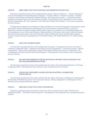 103
PART III
ITEM 10. DIRECTORS, EXECUTIVE OFFICERS AND CORPORATE GOVERNANCE
Information required by this Item will be included under the captions “Election of Directors — Nominee Information”,
“Section 16(a) Beneficial Ownership Reporting Compliance”, Executive Officers, “Corporate Governance—Standing
Committees and Attendance at Board and Committee Meetings” and “Corporate Governance — Corporate Governance
Guidelines, Committee Charters and Code of Business Conduct” of the Registrant’s Proxy Statement for its 2015 Annual
Meeting of Shareholders (the Proxy Statement) to be filed within 120 days after December 31, 2014, and is incorporated
herein by reference.
The Registrant has adopted a Code of Business Conduct and Ethics for its CEO, CFO, principal accounting officer and all
other officers, directors and employees of the Registrant. The Code of Business Conduct and Ethics, as well as the
Registrant’s Corporate Governance Guidelines and Committee Charters, are available at www.crawfordandcompany.com.
Any amendment or waiver of the Code of Business Conduct and Ethics will be posted on this website within four business
days after the effectiveness thereof. The Code of Business Conduct and Ethics may also be obtained without charge by
writing to Corporate Secretary, Legal Department, Crawford  Company, 1001 Summit Boulevard, N.E., Atlanta, Georgia
30319.
ITEM 11. EXECUTIVE COMPENSATION
The information required by this Item will be included under the captions “Compensation Discussion and Analysis,”
“Summary Compensation Table,” “Employment and Change in Control Arrangements,” “Corporate Governance—Director
Compensation,” “Report of the Compensation Committee of the Board of Directors on Executive Compensation,” and
Compensation Committee Interlocks and Insider Participation of the Registrant’s Proxy Statement, and is incorporated
herein by reference.
ITEM 12. SECURITY OWNERSHIP OF CERTAIN BENEFICIAL OWNERS AND MANAGEMENT AND
RELATED SHAREHOLDER MATTERS
The information required by this Item will be included under the captions “Stock Ownership Information” and “Equity
Compensation Plans” of the Registrant’s Proxy Statement, and is incorporated herein by reference.
ITEM 13. CERTAIN RELATIONSHIPS AND RELATED TRANSACTIONS, AND DIRECTOR
INDEPENDENCE
The information required by this Item will be included under the captions “Information with Respect to Certain Business
Relationships and Related Transactions” and Corporate Governance - Director Independence of the Registrant’s Proxy
Statement, and is incorporated herein by reference.
ITEM 14. PRINCIPAL ACCOUNTANT FEES AND SERVICES
Information regarding principal accountant fees and services will be included under the caption “Ratification of
Independent Auditor — Fees Paid to Ernst  Young LLP” of the Registrant’s Proxy Statement, and is incorporated herein by
reference.
Table of Contents
This proof is printed at 96% of original size
This line represents final trim and will not print
 