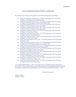 Exhibit 23.1
Consent of Independent Registered Public Accounting Firm
We consent to the incorporation by reference in the following Registration Statements:
(1) Registration Statement (Form S-8 No. 333-02051) pertaining to the Crawford 
Company 1996 Employee Stock Purchase Plan,
(2) Registration Statement (Form S-8 No. 333-24425) pertaining to the Crawford 
Company 1997 Non-Employee Director Stock Option Plan,
(3) Registration Statement (Form S-8 No. 333-24427) pertaining to the Crawford 
Company 1997 Key Employee Stock Option Plan,
(4) Registration Statement (Form S-8 No. 333-43740) pertaining to the Crawford 
Company 1997 Key Employee Stock Option Plan,
(5) Registration Statement (Form S-8 No. 333-87465) pertaining to the Crawford 
Company U.K. Sharesave Scheme,
(6) Registration Statement (Form S-8 No. 333-125557) pertaining to the Crawford 
Company Executive Stock Bonus Plan,
(7) Registration Statement (Form S-8 No. 333-140310) pertaining to the Crawford 
Company U.K. Sharesave Scheme,
(8) Registration Statement (Form S-3/A No. 333-142569) pertaining to the registration
of common stock,
(9) Registration Statement (Form S-8 No. 333-157896) pertaining to the Crawford 
Company 2007 Non-Employee Director Stock Option Plan,
(10) Registration Statement (Form S-8 No. 333-161278) pertaining to the Crawford 
Company International Employee Stock Purchase Plan,
(11) Registration Statement (Form S-8 No. 333-161279) pertaining to the Crawford 
Company Non-Employee Director Stock Plan,
(12) Registration Statement (Form S-8 No. 333-161280) pertaining to the Crawford 
Company Executive Stock Bonus Plan,
(13) Registration Statement (Form S-8 No. 333-170344) pertaining to the Crawford 
Company 1996 Employee Stock Purchase Plan,
(14) Registration Statement (Form S-8 No. 333-190373) pertaining to the Crawford 
Company U.K. Sharesave Scheme, and
(15) Registration Statement (Form S-8 No. 333-199915) pertaining to the Crawford 
Company Executive Stock Bonus Plan;
of our reports dated February 23, 2015, with respect to the consolidated financial statements of
Crawford  Company and the effectiveness of internal control over financial reporting of Crawford
 Company included in this Annual Report (Form 10-K) for the year ended December 31, 2014.
/s/ Ernst  Young LLP
Atlanta, Georgia
February 23, 2015
This proof is printed at 96% of original size
This line represents final trim and will not print
 