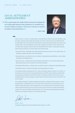 C R A W F O R D  C O M P A N Y / 2 0 1 4 A N N U A L R E P O R T
DAVID A. ISAAC
Executive Vice President and Chief Executive Officer, Garden City Group, LLC (GCG)
Garden City Group, LLC (GCG) is a recognized leader in legal administration services for class action settlements, mass
tort matters, bankruptcy cases and legal notice programs. For 30 years, clients and courts have entrusted GCG with
the administration of the most complex class action settlements as well as high-profile bankruptcy and mass tort cases
of national import. GCG has administered over 3,000 cases, processed tens of millions of claims, mailed more than
290 million notices, handled more than 29 million calls and distributed over $37 billion in compensation with demon-
strated accuracy and efficiency. Our industry-leading service offerings include:
• Class Action Services—technology-intensive legal administration services for law firms, courts, special masters, and
corporations to expedite high-volume class action settlements
• Bankruptcy Services—cost-effective, end-to-end solutions to manage bankruptcy administrations, as well as related
reorganization and solicitation services
• Mass Tort Services—customized case intake and settlement administrations for cases involving medical devices,
pharmaceutical products, and toxic waste and environmental catastrophes
• Corporate Back-Office Services—call center services and mailroom support for corporations with administration demands
• Legal Notice Programs—national and international, multi-language legal notice programs
2014 marked yet another successful year for GCG, in which we continued to expand our influence in our industry. For
the second year running, GCG was the only legal administrator to earn AICPA’s (American Institute of Certified Public
Accountants) Service Organization Controls (SOC) 2 Report. This prestigious certification attests that GCG’s claims
administration process controls are designed to meet the rigorous trust services criteria for all five of the AICPA’s Trust
Service Principles.
From a leadership standpoint, we added accomplished communications, technology and finance experts to our Senior
Management team, and Shandarese Garr, a 25-year GCG veteran, assumed the newly created position of Vice
President, Diversity and Inclusion to direct and guide GCG’s focus in this important area. GCG continued to lead the
market in significant matters across all of its service lines and to break into new areas of business that hold exciting
prospects for the future. We anticipate continued success in 2015 as the trend toward larger global legal resolutions
continues and as corporations outsource more of their back-office needs.
GCG is a great company with a wealth of talent and resources at its disposal. We
are an industry-leader because we never compromise on our commitment to ser-
vice and to excellence in execution. In 2015, just as in prior years, we recommit
to innovation, service and performance.	
— David A. Isaac
LEGAL SETTLEMENT
ADMINISTRATION
”
“
 