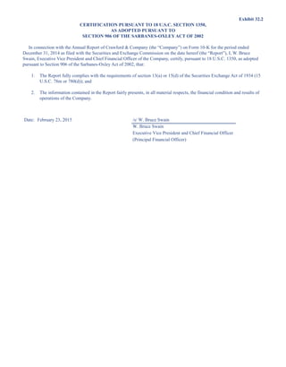 Exhibit 32.2
CERTIFICATION PURSUANT TO 18 U.S.C. SECTION 1350,
AS ADOPTED PURSUANT TO
SECTION 906 OF THE SARBANES-OXLEY ACT OF 2002
In connection with the Annual Report of Crawford  Company (the “Company”) on Form 10-K for the period ended
December 31, 2014 as filed with the Securities and Exchange Commission on the date hereof (the “Report”), I, W. Bruce
Swain, Executive Vice President and Chief Financial Officer of the Company, certify, pursuant to 18 U.S.C. 1350, as adopted
pursuant to Section 906 of the Sarbanes-Oxley Act of 2002, that:
1. The Report fully complies with the requirements of section 13(a) or 15(d) of the Securities Exchange Act of 1934 (15
U.S.C. 78m or 780(d)); and
2. The information contained in the Report fairly presents, in all material respects, the financial condition and results of
operations of the Company.
Date: February 23, 2015 /s/ W. Bruce Swain
W. Bruce Swain
Executive Vice President and Chief Financial Officer
(Principal Financial Officer)
This proof is printed at 96% of original size
This line represents final trim and will not print
 