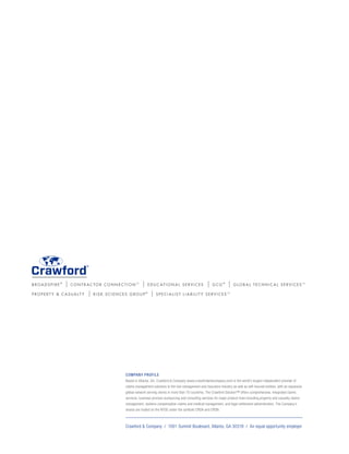 B R O A D S P I R E ®
| C O N T R A C T O R C O N N E C T I O N TM
| E D U C AT I O N A L S E R V I C E S | G C G ®
| G L O B A L T E C H N I C A L S E R V I C E S TM
P R O P E R T Y  C A S U A LT Y | R I S K S C I E N C E S G R O U P ®
| S P E C I A L I S T L I A B I L I T Y S E R V I C E S TM
Crawford  Company / 1001 Summit Boulevard, Atlanta, GA 30319 / An equal opportunity employer
COMPANY PROFILE
Based in Atlanta, GA, Crawford  Company (www.crawfordandcompany.com) is the world’s largest independent provider of
claims management solutions to the risk management and insurance industry as well as self-insured entities, with an expansive
global network serving clients in more than 70 countries. The Crawford Solution™ offers comprehensive, integrated claims
services, business process outsourcing and consulting services for major product lines including property and casualty claims
management, workers compensation claims and medical management, and legal settlement administration. The Company’s
shares are traded on the NYSE under the symbols CRDA and CRDB.
 