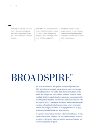 1 4 / 1 5
BROADSPIRE
®
For 2014, Broadspire’s full year operating earnings nearly doubled over
2013, with a 7 percent increase in revenue over prior year on new clients and
increased claims volume from existing clients. We saw a robust sales pipeline
for last year and again into 2015. In August, Broadspire announced that we
would add short-term disability, long-term disability and leave management to
our global portfolio of products. The new suite of products was introduced in the
fourth quarter of 2014. Expanding into disability and leave management comple-
ments our well-established medical management and workers compensation
return-to-work strategies, and reflects the underlying trends around an aging
workforce and federal Affordable Care Act requirements.
In September, Broadspire began operations in the new Global Business Services
Center (GBSC) in Manila, Philippines. The GBSC allows Crawford to continue to
strengthen its client service, realize cost and other operational efficiencies, and
invest in new capabilities for growth.
Technology: We continue to make invest-
ments in systems around the globe as
well as service enhancements with one
goal in mind: a better claims outcome for
our clients.
Global TPA: In 2014, Broadspire responded
to client feedback by creating new strategic
TPA hubs in Canada, Singapore, Hong
Kong and Australia, cementing its position
as the world’s first truly global TPA.
New Program: Broadspire launched a
program addressing the issue of physician
dispensing; it’s designed to lower workers
compensation medication costs and improve
safety for injured workers.
 