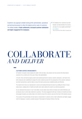 C R A W F O R D  C O M P A N Y / 2 0 1 4 A N N U A L R E P O R T
Crawford’s new approach entailed revising all the administrative, operational
and technical processes to reflect the highest priority needs of customers.
The method resulted in faster settlements, increased customer satisfaction
and higher engagement for employees.
The feedback from customers has been
fantastic and demonstrates the commer-
cial value of a true supplier partnership.”
KELLY ROBSON
Head of Commercial Claims (Motor  Property) Aviva
“
CUSTOMER SERVICE ENHANCEMENTS
At Crawford, innovation means leading the market, with new ideas, new products and new services that help improve
outcomes for our clients and in the case of Aviva, their policyholders.
In the UK, Aviva commercial property claims and Crawford partnered to improve customer satisfaction. Joint teams from
both companies were established to analyze the entire customer journey from the perspective of the customer, looking to
see what improvements could be made to ensure the claims process was completed quickly and efficiently.
The results led not only to an improvement in service and overall performance but also to up-skilling the Aviva in-house
claims teams, enabling them to identify and settle some claims without the need for an external assessment.
As we understood the process in much more detail, we were clearer about where to improve and control effectively, and
we became closer to what really mattered to customers. This close engagement with team members at Crawford and Aviva
encouraged innovative and creative ideas to be shared to ensure the customer was put at the heart of the decision process.
The success of this partnership not only meant an improvement in customer service, faster settlements and higher engage-
ment for employees, it earned a coveted Insurance Times award for Business Partner of the Year.
COLLABORATE
AND DELIVER
 