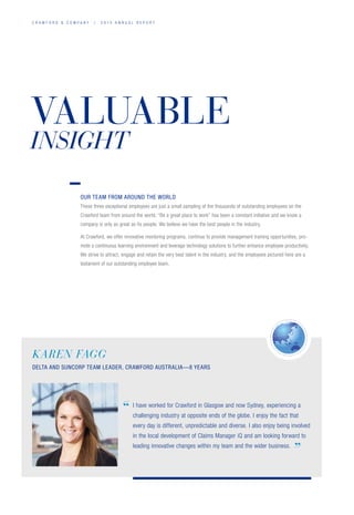 C R A W F O R D  C O M P A N Y / 2 0 1 4 A N N U A L R E P O R T
VALUABLE
INSIGHT
KAREN FAGG
DELTA AND SUNCORP TEAM LEADER, CRAWFORD AUSTRALIA—8 YEARS
I have worked for Crawford in Glasgow and now Sydney, experiencing a
challenging industry at opposite ends of the globe. I enjoy the fact that
every day is different, unpredictable and diverse. I also enjoy being involved
in the local development of Claims Manager iQ and am looking forward to
leading innovative changes within my team and the wider business.
”
“
OUR TEAM FROM AROUND THE WORLD
These three exceptional employees are just a small sampling of the thousands of outstanding employees on the
Crawford team from around the world. “Be a great place to work” has been a constant initiative and we know a
company is only as great as its people. We believe we have the best people in the industry.
At Crawford, we offer innovative mentoring programs, continue to provide management training opportunities, pro-
mote a continuous learning environment and leverage technology solutions to further enhance employee productivity.
We strive to attract, engage and retain the very best talent in the industry, and the employees pictured here are a
testament of our outstanding employee team.
 