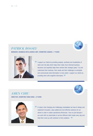 2 6 / 2 7
AMEN CHIU
DIRECTOR, CRAWFORD HONG KONG—9 YEARS
”
In today’s fast changing and challenging marketplace we have to design and
implement innovative, value-added and cost-effective solutions for our
clients in order to realize operational efficiencies. I love my job because I
can work with my teammates to service different client needs every day and
help them come up with solutions to their problems.
“
”
I support our clients by providing analysis, synthesis and visualization of
claim and risk data which helps them make more informed business
decisions and hopefully helps them achieve their strategic goals. I try and
understand their business, their needs and their challenges to anticipate
and communicate what information is most useful. I support our clients by
providing them with insightful information.
PATRICK BOSSEY
MANAGER, BUSINESS INTELLIGENCE UNIT, CRAWFORD CANADA—7 YEARS
“
 