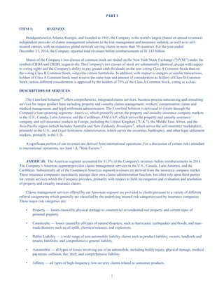 1
PART I
ITEM 1. BUSINESS
Headquartered in Atlanta, Georgia, and founded in 1941, the Company is the world's largest (based on annual revenues)
independent provider of claims management solutions to the risk management and insurance industry, as well as to self-
insured entities, with an expansive global network serving clients in more than 70 countries. For the year ended
December 31, 2014, the Company reported total revenues before reimbursements of $1.143 billion.
Shares of the Company's two classes of common stock are traded on the New York Stock Exchange (NYSE) under the
symbols CRDA and CRDB, respectively. The Company's two classes of stock are substantially identical, except with respect
to voting rights and the Company's ability to pay greater cash dividends on the non-voting Class A Common Stock than on
the voting Class B Common Stock, subject to certain limitations. In addition, with respect to mergers or similar transactions,
holders of Class A Common Stock must receive the same type and amount of consideration as holders of Class B Common
Stock, unless different consideration is approved by the holders of 75% of the Class A Common Stock, voting as a class.
DESCRIPTION OF SERVICES
The Crawford SolutionSM
offers comprehensive, integrated claims services, business process outsourcing and consulting
services for major product lines including property and casualty claims management; workers’ compensation claims and
medical management; and legal settlement administration. The Crawford Solution is delivered to clients through the
Company's four operating segments: Americas, which primarily serves the property and casualty insurance company markets
in the U.S., Canada, Latin America, and the Caribbean; EMEA/AP, which serves the property and casualty insurance
company and self-insurance markets in Europe, including the United Kingdom (U.K.), the Middle East, Africa, and the
Asia-Pacific region (which includes Australia and New Zealand); Broadspire®
, which serves the self-insurance marketplace,
primarily in the U.S.; and Legal Settlement Administration, which serves the securities, bankruptcy, and other legal settlement
markets, primarily in the U.S.
A significant portion of our revenues are derived from international operations. For a discussion of certain risks attendant
to international operations, see Item 1A, Risk Factors.
AMERICAS. The Americas segment accounted for 31.5% of the Company's revenues before reimbursements in 2014.
The Company’s Americas segment provides claims management services in the U.S., Canada, Latin America, and the
Caribbean. Substantially all of the Company's Americas segment revenues are derived from the insurance company market.
These insurance companies customarily manage their own claims administration function, but often rely upon third-parties
for certain services which the Company provides, primarily with respect to field investigation and evaluation and resolution
of property and casualty insurance claims.
Claims management services offered by our Americas segment are provided to clients pursuant to a variety of different
referral assignments which generally are classified by the underlying insured risk categories used by insurance companies.
These major risk categories are:
• Property — losses caused by physical damage to commercial or residential real property and certain types of
personal property.
• Catastrophe — losses caused by all types of natural disasters, such as hurricanes, earthquakes and floods, and man-
made disasters such as oil spills, chemical releases, and explosions.
• Public Liability — a wide range of non-automobile liability claims such as product liability; owners, landlords and
tenants liabilities; and comprehensive general liability.
• Automobile — all types of losses involving use of an automobile, including bodily injury, physical damage, medical
payments, collision, fire, theft, and comprehensive liability.
• Affinity — all types of high-frequency, low-severity claims related to consumer products.
Table of Contents
This proof is printed at 96% of original size
This line represents final trim and will not print
 