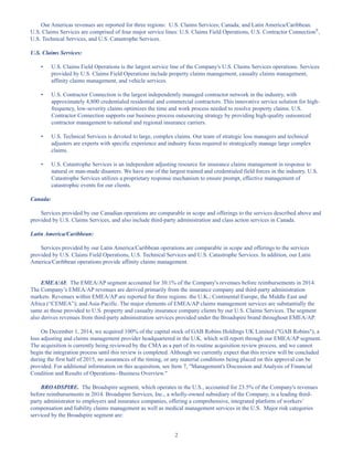 2
Our Americas revenues are reported for three regions: U.S. Claims Services; Canada; and Latin America/Caribbean.
U.S. Claims Services are comprised of four major service lines: U.S. Claims Field Operations, U.S. Contractor Connection®
,
U.S. Technical Services, and U.S. Catastrophe Services.
U.S. Claims Services:
• U.S. Claims Field Operations is the largest service line of the Company's U.S. Claims Services operations. Services
provided by U.S. Claims Field Operations include property claims management, casualty claims management,
affinity claims management, and vehicle services.
• U.S. Contractor Connection is the largest independently managed contractor network in the industry, with
approximately 4,800 credentialed residential and commercial contractors. This innovative service solution for high-
frequency, low-severity claims optimizes the time and work process needed to resolve property claims. U.S.
Contractor Connection supports our business process outsourcing strategy by providing high-quality outsourced
contractor management to national and regional insurance carriers.
• U.S. Technical Services is devoted to large, complex claims. Our team of strategic loss managers and technical
adjusters are experts with specific experience and industry focus required to strategically manage large complex
claims.
• U.S. Catastrophe Services is an independent adjusting resource for insurance claims management in response to
natural or man-made disasters. We have one of the largest trained and credentialed field forces in the industry. U.S.
Catastrophe Services utilizes a proprietary response mechanism to ensure prompt, effective management of
catastrophic events for our clients.
Canada:
Services provided by our Canadian operations are comparable in scope and offerings to the services described above and
provided by U.S. Claims Services, and also include third-party administration and class action services in Canada.
Latin America/Caribbean:
Services provided by our Latin America/Caribbean operations are comparable in scope and offerings to the services
provided by U.S. Claims Field Operations, U.S. Technical Services and U.S. Catastrophe Services. In addition, our Latin
America/Caribbean operations provide affinity claims management.
EMEA/AP. The EMEA/AP segment accounted for 30.1% of the Company's revenues before reimbursements in 2014.
The Company’s EMEA/AP revenues are derived primarily from the insurance company and third-party administration
markets. Revenues within EMEA/AP are reported for three regions: the U.K.; Continental Europe, the Middle East and
Africa (“CEMEA”); and Asia-Pacific. The major elements of EMEA/AP claims management services are substantially the
same as those provided to U.S. property and casualty insurance company clients by our U.S. Claims Services. The segment
also derives revenues from third-party administration services provided under the Broadspire brand throughout EMEA/AP.
On December 1, 2014, we acquired 100% of the capital stock of GAB Robins Holdings UK Limited (GAB Robins), a
loss adjusting and claims management provider headquartered in the U.K. which will report through our EMEA/AP segment.
The acquisition is currently being reviewed by the CMA as a part of its routine acquisition review process, and we cannot
begin the integration process until this review is completed. Although we currently expect that this review will be concluded
during the first half of 2015, no assurances of the timing, or any material conditions being placed on this approval can be
provided. For additional information on this acquisition, see Item 7, Management's Discussion and Analysis of Financial
Condition and Results of Operations--Business Overview.
BROADSPIRE. The Broadspire segment, which operates in the U.S., accounted for 23.5% of the Company's revenues
before reimbursements in 2014. Broadspire Services, Inc., a wholly-owned subsidiary of the Company, is a leading third-
party administrator to employers and insurance companies, offering a comprehensive, integrated platform of workers’
compensation and liability claims management as well as medical management services in the U.S. Major risk categories
serviced by the Broadspire segment are:
Table of Contents
This proof is printed at 96% of original size
This line represents final trim and will not print
 