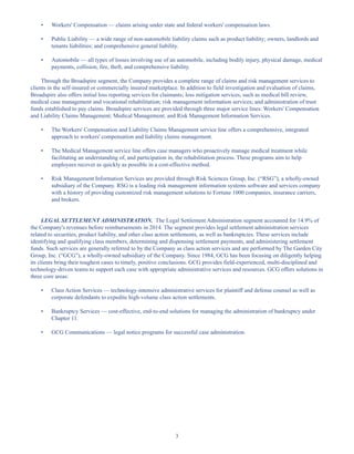 3
• Workers' Compensation — claims arising under state and federal workers' compensation laws.
• Public Liability — a wide range of non-automobile liability claims such as product liability; owners, landlords and
tenants liabilities; and comprehensive general liability.
• Automobile — all types of losses involving use of an automobile, including bodily injury, physical damage, medical
payments, collision, fire, theft, and comprehensive liability.
Through the Broadspire segment, the Company provides a complete range of claims and risk management services to
clients in the self-insured or commercially insured marketplace. In addition to field investigation and evaluation of claims,
Broadspire also offers initial loss reporting services for claimants; loss mitigation services, such as medical bill review,
medical case management and vocational rehabilitation; risk management information services; and administration of trust
funds established to pay claims. Broadspire services are provided through three major service lines: Workers' Compensation
and Liability Claims Management; Medical Management; and Risk Management Information Services.
• The Workers' Compensation and Liability Claims Management service line offers a comprehensive, integrated
approach to workers' compensation and liability claims management.
• The Medical Management service line offers case managers who proactively manage medical treatment while
facilitating an understanding of, and participation in, the rehabilitation process. These programs aim to help
employees recover as quickly as possible in a cost-effective method.
• Risk Management Information Services are provided through Risk Sciences Group, Inc. (“RSG”), a wholly-owned
subsidiary of the Company. RSG is a leading risk management information systems software and services company
with a history of providing customized risk management solutions to Fortune 1000 companies, insurance carriers,
and brokers.
LEGAL SETTLEMENT ADMINISTRATION. The Legal Settlement Administration segment accounted for 14.9% of
the Company's revenues before reimbursements in 2014. The segment provides legal settlement administration services
related to securities, product liability, and other class action settlements, as well as bankruptcies. These services include
identifying and qualifying class members, determining and dispensing settlement payments, and administering settlement
funds. Such services are generally referred to by the Company as class action services and are performed by The Garden City
Group, Inc. (“GCG”), a wholly-owned subsidiary of the Company. Since 1984, GCG has been focusing on diligently helping
its clients bring their toughest cases to timely, positive conclusions. GCG provides field-experienced, multi-disciplined and
technology-driven teams to support each case with appropriate administrative services and resources. GCG offers solutions in
three core areas:
• Class Action Services — technology-intensive administrative services for plaintiff and defense counsel as well as
corporate defendants to expedite high-volume class action settlements.
• Bankruptcy Services — cost-effective, end-to-end solutions for managing the administration of bankruptcy under
Chapter 11.
• GCG Communications — legal notice programs for successful case administration.
Table of Contents
This proof is printed at 96% of original size
This line represents final trim and will not print
 