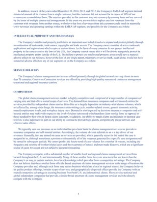 5
In addition, in each of the years ended December 31, 2014, 2013, and 2012, the Company's EMEA/AP segment derived
a material amount of its revenue from a single customer, but this customer did not account for in excess of 10% of our
revenues on a consolidated basis. The services provided to this customer vary on a country-by-country basis and are covered
by the terms of multiple contractual arrangements. In the event we are not able to replace any lost revenues from this
customer with revenues from another source, we believe that loss of revenues from this customer could result in materially
lower revenues and operating earnings within the EMEA/AP segment, and possibly for the Company as a whole.
INTELLECTUAL PROPERTY AND TRADEMARKS
The Company’s intellectual property portfolio is an important asset which it seeks to expand and protect globally through
a combination of trademarks, trade names, copyrights and trade secrets. The Company owns a number of active trademark
applications and registrations which expire at various times. As the laws of many countries do not protect intellectual
property to the same extent as the laws of the U.S., the Company cannot ensure that it will be able to adequately protect its
intellectual property assets outside of the U.S. The failure to protect our intellectual property assets could have a material
adverse affect on our business, however the loss of any single patent, trademark or service mark, taken alone, would not have
a material adverse effect on any of our segments or on the Company as a whole.
SERVICE DELIVERY
The Company’s claims management services are offered primarily through its global network serving clients in more
than 70 countries. Contractor Connection services are offered by providing high-quality outsourced contractor management
to national and regional insurance carriers.
COMPETITION
The global claims management services market is highly competitive and comprised of a large number of companies of
varying size and that offer a varied scope of services. The demand from insurance companies and self-insured entities for
services provided by independent claims service firms like us is largely dependent on industry-wide claims volumes, which
are affected by, among other things, the insurance underwriting cycle, weather-related events, general economic activity,
overall employment levels, and workplace injury rates. Demand is also impacted by decisions insurance companies and self-
insured entities may make with respect to the level of claims outsourced to independent claim service firms as opposed to
those handled by their own in-house claims adjusters. In addition, our ability to retain clients and maintain or increase case
referrals is also dependent in part on our ability to continue to provide high-quality, competitively priced services and
effective sales efforts.
We typically earn our revenues on an individual fee-per-claim basis for claims management services we provide to
insurance companies and self-insured entities. Accordingly, the volume of claim referrals to us is a key driver of our
revenues. Generally, fees are earned on cases as services are provided, which generally occurs in the period the case is
assigned to us, although sometimes a portion or substantially all of the revenues generated by a specific case assignment will
be earned in subsequent periods. We cannot predict the future trend of case volumes for a number of reasons, including the
frequency and severity of weather-related cases and the occurrence of natural and man-made disasters, which are a significant
source of cases for us and are not subject to accurate forecasting.
The Company competes with a substantial number of smaller local and regional claims management services firms
located throughout the U.S. and internationally. Many of these smaller firms have rate structures that are lower than the
Company’s or may, in certain markets, have local knowledge which provides them a competitive advantage. The Company
does not believe that these smaller firms offer the broad spectrum of claims management services in the range of locations the
Company provides and, although such firms may secure business which has a local or regional source, the Company believes
its quality product offerings, broader scope of services, and geographically dispersed offices provide the Company with an
overall competitive advantage in securing business from both U.S. and international clients. There are also national and
global independent companies that provide a similar broad spectrum of claims management services and who directly
compete with the Company.
Table of Contents
This proof is printed at 96% of original size
This line represents final trim and will not print
 