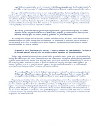 8
Legal Settlement Administration service revenues are project-based and can fluctuate significantly from period to
period for various reasons, any of which can materially impact our financial condition and results of operations.
Our Legal Settlement Administration service revenues are project-based and can fluctuate significantly from period to
period. Revenues from this segment are in part dependent on product liability, bankruptcy and securities class action cases
and settlements. Legislation or a change in market conditions could curtail, slow or limit growth of this part of our business.
Tort reforms in the U.S., at either the national or state levels, could limit the number and size of future class action cases and
settlements. Any slowdown in the referral of projects to the Legal Settlement Administration segment or the commencement
of services under the projects in any period, if not replaced by new revenue sources in our other segments, could materially
adversely impact our financial condition and results of operations.
We currently operate on multiple proprietary software platforms to support our service offerings and internal
corporate systems. The failure or obsolescence of any of these platforms, if not remediated or replaced, could
materially adversely affect our business, results of operations, and financial condition.
We currently utilize multiple software platforms to support our service offerings. We believe certain of these software
platforms distinguish our service offerings from our competitors. The failure of one or more of our software platforms to
function properly, or the failure of these platforms to remain competitive, could materially adversely affect our business,
results of operations, and financial condition.
We may not be able to develop or acquire necessary IT resources to support and grow our business. Our failure to
do this could materially adversely affect our business, results of operations, and financial condition.
We have made substantial investments in software and related technologies that are critical to the core operations of our
business. These IT resources will require future maintenance and enhancements, potentially at substantial costs. Additionally,
these IT resources may become obsolete in the future and require replacement, potentially at substantial costs. We may not be
able to develop, acquire replacement resources or identify new technology resources necessary to support and grow our
business. Any failure to do so, or to do so in a timely manner or at a cost considered reasonable by us, could materially
adversely affect our business, results of operations, and financial condition.
We currently, and from time to time in the future may, outsource a portion of our internal business functions to
third-party providers. Outsourcing these functions has significant risks, and our failure to manage these risks
successfully could materially adversely affect our business, results of operations, and financial condition.
We currently, and from time to time in the future may, outsource significant portions of our internal business functions to
third-party providers. Third-party providers may not comply on a timely basis with all of our requirements, or may not
provide us with an acceptable level of service. In addition, our reliance on third-party providers could have significant
negative consequences, including significant disruptions in our operations and significantly increased costs to undertake our
operations, either of which could damage our relationships with our customers. As a result of our outsourcing activities, it
may also be more difficult for us to recruit and retain qualified employees for our business needs at any time. Our failure to
successfully outsource any material portion of our business functions could materially adversely affect our business, results
of operations, and financial condition.
Table of Contents
This proof is printed at 96% of original size
This line represents final trim and will not print
 