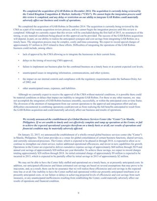 9
We completed the acquisition of GAB Robins in December 2014. The acquisition is currently being reviewed by
the United Kingdom Competition  Markets Authority (CMA). We cannot begin the integration process until
this review is completed, and any delay or restriction on our ability to integrate GAB Robins could materially
adversely affect our business and results of operations.
We completed the acquisition of GAB Robins in December 2014. The acquisition is currently being reviewed by the
CMA as a part of its routine acquisition review process, and we cannot begin the integration process until this review is
completed. Although we currently expect that this review will be concluded during the first half of 2015, no assurances of the
timing, or any material conditions being placed on this approval can be provided. The success of the GAB Robins acquisition
will depend, in part, on our ability to realize the anticipated synergies and cost savings from integrating GAB Robins on a
timely basis. The integration process may be complex, costly and time-consuming. We expect to record special charges of
approximately $7 million in 2015 related to these efforts. Difficulties of integrating the operations of the GAB Robins
business could include, among others:
• lack of approval by the CMA allowing us to integrate the businesses in their current form;
• delays in the timing of receiving CMA approval;
• failure to implement our business plan for the combined business on a timely basis or at current expected cost levels;
• unanticipated issues in integrating information, communications, and other systems;
• the impact on our internal controls and compliance with the regulatory requirements under the Sarbanes-Oxley Act
of 2002; and
• other unanticipated issues, expenses, and liabilities.
Although we currently expect to receive the approval of the CMA without material conditions, it is possible there could
be material conditions or delays that impact our inability to integrate GAB Robins. For these or any other reasons, we may
not accomplish the integration of GAB Robins business smoothly, successfully, or within the anticipated costs or time frame.
The diversion of the attention of management from our current operations to the approval and integration effort and any
difficulties encountered in combining operations could prevent us from realizing the full benefits anticipated to result from
the GAB Robins acquisition and could materially adversely affect our business and results of operations.
We recently announced the establishment of a Global Business Services Center (the “Center”) in Manila,
Philippines. If we are unable to timely and cost effectively complete and ramp up operations at the Center, or fail
to achieve the expected operational synergies therefrom on a timely basis or at all, our results of operations and
financial condition may be materially adversely affected.
On January 22, 2015, we announced the establishment of a wholly-owned global business services center (the Center)
in Manila, Philippines. The Center provides us a venue for global consolidation of certain business functions, shared services,
and currently outsourced processes. The Center, which is expected to be phased in through 2018, is expected to allow us to
continue to strengthen our client service, realize additional operational efficiencies, and invest in new capabilities for growth.
Operations in the Center are expected to deliver cumulative expense savings of approximately $60 million through 2019 and
annual cost savings of approximately $20 million per year thereafter. To achieve these savings, we expect to record charges
totaling approximately $20 million through 2018. An initial estimated charge of approximately $9 million is expected to be
incurred in 2015, which is expected to be partially offset by initial savings in 2015 of approximately $2 million.
We may not be able to have the Center fully staffed and operational on a timely basis, or at presently anticipated costs. In
addition, our anticipated efficiencies and future estimated cost savings are based on several assumptions that may prove to be
inaccurate, and, as a result, there can be no assurance that we will realize these efficiencies and cost savings in the expected
time line or at all. Our inability to have the Center staffed and operational within our presently anticipated timeframe or at
presently anticipated costs, or our failure or delays in achieving projected levels of efficiencies and cost savings from such
measures, or any unanticipated inefficiencies resulting from establishing the Center, could materially adversely affect our
results of operations and financial condition.
Table of Contents
This proof is printed at 96% of original size
This line represents final trim and will not print
 