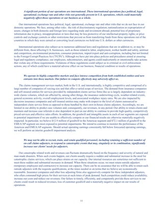 11
A significant portion of our operations are international. These international operations face political, legal,
operational, exchange rate and other risks not generally present in U.S. operations, which could materially
negatively affect those operations or our business as a whole.
Our international operations face political, legal, operational, exchange rate and other risks that we do not face in our
domestic operations. We face, among other risks: the risk of discriminatory regulation; nationalization or expropriation of
assets; changes in both domestic and foreign laws regarding trade and investment abroad; potential loss of proprietary
information due to piracy, misappropriation or laws that may be less protective of our intellectual property rights; or price
controls and exchange controls or other restrictions that prevent us from transferring funds from these operations out of the
countries in which they were earned or converting local currencies we hold into U.S. dollars or other currencies.
International operations also subject us to numerous additional laws and regulations that are in addition to, or may be
different from, those affecting U.S. businesses, such as those related to labor, employment, worker health and safety, antitrust
and competition, environmental protection, consumer protection, import/export and anti-corruption, including but not limited
to the Foreign Corrupt Practices Act (FCPA). Although we have put into place policies and procedures aimed at ensuring
legal and regulatory compliance, our employees, subcontractors, and agents could inadvertently or intentionally take actions
that violate any of these requirements. Violations of these regulations could subject us to criminal or civil enforcement
actions, any of which could have a material adverse effect on our business, financial condition or results of operations.
We operate in highly competitive markets and face intense competition from both established entities and new
entrants into those markets. Our failure to compete effectively may adversely affect us.
The claims management services market, both in the U.S. and internationally, is highly competitive and comprised of a
large number of companies of varying size and that offer a varied scope of services. The demand from insurance companies
and self-insured entities for services provided by independent claims service firms like us is largely dependent on industry-
wide claims volumes, which are affected by, among other things, the insurance underwriting cycle, weather-related events,
general economic activity, overall employment levels, and associated workplace injury rates. We are also impacted by
decisions insurance companies and self-insured entities may make with respect to the level of claims outsourced to
independent claim service firms as opposed to those handled by their own in-house claims adjusters. Accordingly, we are
limited in our ability to predict case volumes and, consequently, our revenues, in any period. Our ability to retain clients and
maintain and increase case referrals is also dependent in part on our ability to continue to provide high-quality, competitively
priced services and effective sales efforts. In addition, the goodwill and intangible assets in each of our segments are exposed
to potential impairment if we are unable to effectively compete or our financial results are otherwise materially negatively
impacted. In particular, we believe $12.9 million of goodwill in the Americas segment and $72.1 million of goodwill in the
EMEA/AP segment are most exposed to potential impairments. We intend to continue to monitor the performance of the
Americas and EMEA/AP segments. Should actual operating earnings consistently fall below forecasted operating earnings,
we will perform an interim goodwill impairment analysis.
We may not be able to recruit, train, and retain qualified personnel, including retaining a sufficient number of
on-call claims adjusters, to respond to catastrophic events that may, singularly or in combination, significantly
increase our clients’ needs for adjusters.
Our catastrophe related work and revenues can fluctuate dramatically based on the frequency and severity of natural and
man-made disasters. When such events happen, our clients usually require a sudden and substantial increase in the need for
catastrophic claims services, which can place strains on our capacity. Our internal resources are sometimes not sufficient to
meet these sudden and substantial increases in demand. When these situations occur, we must retain outside adjusters
(temporary employees and contractors) to increase our capacity. There can be no assurance that we will be able to retain such
outside adjusters with the requisite qualifications, at the times needed or on terms that we believe are economically
reasonable. Insurance companies and other loss adjusting firms also aggressively compete for these independent adjusters,
who often command high prices for their services at such times of peak demand. Such competition could reduce availability,
increase our costs and reduce our revenues. Our failure to timely, efficiently, and competently provide these services to our
clients could result in reduced revenues, loss of customer goodwill and a materially negative impact on our results of
operations.
Table of Contents
This proof is printed at 96% of original size
This line represents final trim and will not print
 