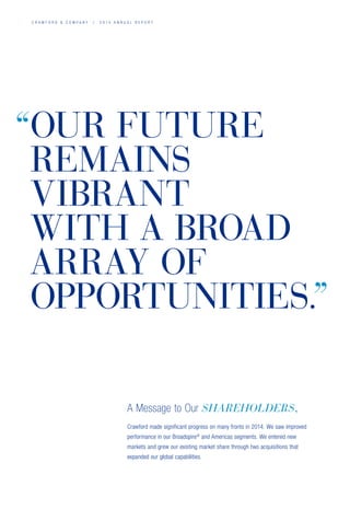 C R A W F O R D  C O M P A N Y / 2 0 1 4 A N N U A L R E P O R T
Crawford made significant progress on many fronts in 2014. We saw improved
performance in our Broadspire®
and Americas segments. We entered new
markets and grew our existing market share through two acquisitions that
expanded our global capabilities.
A Message to Our SHAREHOLDERS,
OUR FUTURE
REMAINS
VIBRANT
WITH A BROAD
ARRAY OF
OPPORTUNITIES.
“
”
 