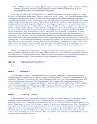 13
We have debt covenants in our credit facility that require us to maintain compliance with certain financial ratios
and other requirements. If we are not able to maintain compliance with these requirements, all of our
outstanding debt could become immediately due and payable.
We are party to a credit facility, dated December 8, 2011, with Wells Fargo Bank, N.A., Bank of America, N.A., RBS
Citizens, N.A., and the other lenders a party thereto, as amended (the “Credit Facility”). The Credit Facility contains various
representations, warranties and covenants, including covenants limiting liens, indebtedness, guarantees, mergers and
consolidations, substantial asset sales, investments and loans, sale and leasebacks, restrictions on dividends and distributions,
and other fundamental changes in our business. Additionally, the Credit Facility contains covenants requiring us to remain in
compliance with a maximum leverage ratio and a minimum fixed charge coverage ratio. If we do not maintain compliance
with the covenant requirements, we will be in default under the Credit Facility. In such an event, the lenders under the Credit
Facility would generally have the right to declare all then-outstanding amounts thereunder immediately due and payable. If
we could not obtain a required waiver on satisfactory terms, we could be required to renegotiate the terms of the Credit
Facility or immediately repay this indebtedness. Any such renegotiation could result in less favorable terms, including
additional fees, higher interest rates and accelerated payments, and would necessitate significant time and attention of
management, which could divert their focus from business operations. Any required payment may necessitate the sale of
assets or other uses of resources that we do not believe would be our best interests. While we do not presently expect to be in
violation of any of these requirements, no assurances can be given that we will be able to continue to comply with them in the
future. There can be no assurance that our actual financial results will match our projected results or that we will not violate
such covenants. Any failure to continue to comply with such requirements could materially adversely affect our borrowing
ability and access to liquidity, and thus our overall financial condition, as well as our ability to operate our business.
The risks described above are not the only ones facing us, but are the ones currently deemed the most material by us
based on available information. New risks may emerge from time to time, and it is not possible for management to predict all
such risks, nor can we assess the impact of known risks on our business or the extent to which any factor or combination of
factors may cause actual results to differ materially from those contained in any forward-looking statement.
ITEM 1B. UNRESOLVED STAFF COMMENTS
None.
ITEM 2. PROPERTIES
As of December 31, 2014, the Company owned an office in Kitchener, Ontario and an additional office location in
Stockport, England. As of December 31, 2014, the Company leased approximately 350 other office locations for use by the
Company of one or more of its segments under various leases with varying terms. Other office locations are occupied under
various short-term rental arrangements. The Company generally believes that its office locations are sufficient for its
operations and that, if it were necessary to obtain different or additional office locations, such locations would be available at
times, and on commercially reasonable terms, as would be necessary for the conduct of its business. No assurances can be
given, however, that the Company would be able to obtain such office locations as and when needed, or on terms it
considered to be reasonable, if at all.
ITEM 3. LEGAL PROCEEDINGS
In the normal course of the claims administration services business, the Company is named as a defendant in suits by
insureds or claimants contesting decisions by the Company or its clients with respect to the settlement of claims.
Additionally, clients of the Company have, in the past, brought and may, in the future bring, claims for indemnification on the
basis of alleged actions on the part of the Company, its agents or its employees in rendering service to clients. The majority of
these claims are of the type covered by insurance maintained by the Company; however, the Company is responsible for the
deductibles and self-insured retentions under its various insurance coverages. In the opinion of the Company, adequate
reserves have been provided for such known risks. No assurances can be provided, however, that the result of any such
action, claim or proceeding, now known or occurring in the future, will not result in a material adverse effect on our business,
financial condition or results of operations.
Table of Contents
This proof is printed at 96% of original size
This line represents final trim and will not print
 