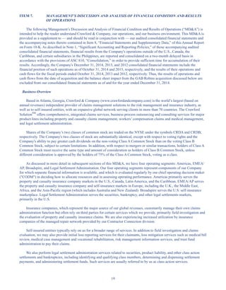 19
ITEM 7. MANAGEMENT’S DISCUSSION AND ANALYSIS OF FINANCIAL CONDITION AND RESULTS
OF OPERATIONS
The following Management’s Discussion and Analysis of Financial Condition and Results of Operations (“MDA”) is
intended to help the reader understand Crawford  Company, our operations, and our business environment. This MDA is
provided as a supplement to — and should be read in conjunction with — our audited consolidated financial statements and
the accompanying notes thereto contained in Item 8, “Financial Statements and Supplementary Data,” of this Annual Report
on Form 10-K. As described in Note 1, “Significant Accounting and Reporting Policies,” of those accompanying audited
consolidated financial statements, financial results from the Company's operations outside of the U.S., Canada, the
Caribbean, and certain subsidiaries in the Philippines, are reported and consolidated on a two-month delayed basis in
accordance with the provisions of ASC 810, “Consolidation,” in order to provide sufficient time for accumulation of their
results. Accordingly, the Company's December 31, 2014, 2013, and 2012 consolidated financial statements include the
financial position of such operations as of October 31, 2014 and 2013, respectively, and the results of their operations and
cash flows for the fiscal periods ended October 31, 2014, 2013 and 2012, respectively. Thus, the results of operations and
cash flows from the date of acquisition and the balance sheet impact from the GAB Robins acquisition discussed below are
excluded from our consolidated financial statements as of and for the year ended December 31, 2014.
Business Overview
Based in Atlanta, Georgia, Crawford  Company (www.crawfordandcompany.com) is the world’s largest (based on
annual revenues) independent provider of claims management solutions to the risk management and insurance industry, as
well as to self-insured entities, with an expansive global network serving clients in more than 70 countries. The Crawford
SolutionSM
offers comprehensive, integrated claims services, business process outsourcing and consulting services for major
product lines including property and casualty claims management, workers’ compensation claims and medical management,
and legal settlement administration.
Shares of the Company’s two classes of common stock are traded on the NYSE under the symbols CRDA and CRDB,
respectively. The Company's two classes of stock are substantially identical, except with respect to voting rights and the
Company's ability to pay greater cash dividends on the non-voting Class A Common Stock than on the voting Class B
Common Stock, subject to certain limitations. In addition, with respect to mergers or similar transactions, holders of Class A
Common Stock must receive the same type and amount of consideration as holders of Class B Common Stock, unless
different consideration is approved by the holders of 75% of the Class A Common Stock, voting as a class.
As discussed in more detail in subsequent sections of this MDA, we have four operating segments: Americas, EMEA/
AP, Broadspire, and Legal Settlement Administration. Our four operating segments represent components of our Company
for which separate financial information is available, and which is evaluated regularly by our chief operating decision maker
(CODM) in deciding how to allocate resources and in assessing operating performance. Americas primarily serves the
property and casualty insurance company markets in the U.S., Canada, Latin America, and the Caribbean. EMEA/AP serves
the property and casualty insurance company and self-insurance markets in Europe, including the U.K., the Middle East,
Africa, and the Asia-Pacific region (which includes Australia and New Zealand). Broadspire serves the U.S. self-insurance
marketplace. Legal Settlement Administration serves the securities, bankruptcy, and other legal settlements markets,
primarily in the U.S.
Insurance companies, which represent the major source of our global revenues, customarily manage their own claims
administration function but often rely on third parties for certain services which we provide, primarily field investigation and
the evaluation of property and casualty insurance claims. We are also experiencing increased utilization by insurance
companies of the managed repair network provided by our Contractor Connection division.
Self-insured entities typically rely on us for a broader range of services. In addition to field investigation and claims
evaluation, we may also provide initial loss reporting services for their claimants, loss mitigation services such as medical bill
review, medical case management and vocational rehabilitation, risk management information services, and trust fund
administration to pay their claims.
We also perform legal settlement administration services related to securities, product liability, and other class action
settlements and bankruptcies, including identifying and qualifying class members, determining and dispensing settlement
payments, and administering settlement funds. Such services are usually referred to by us as class action services.
Table of Contents
This proof is printed at 96% of original size
This line represents final trim and will not print
 