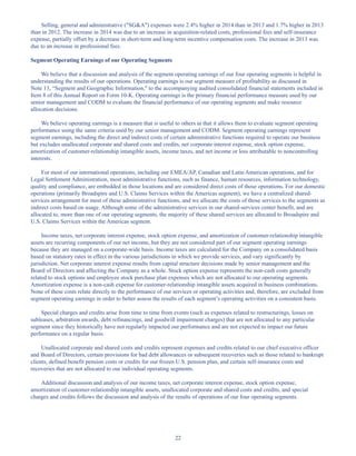 22
Selling, general and administrative (SGA) expenses were 2.4% higher in 2014 than in 2013 and 1.7% higher in 2013
than in 2012. The increase in 2014 was due to an increase in acquisition-related costs, professional fees and self-insurance
expense, partially offset by a decrease in short-term and long-term incentive compensation costs. The increase in 2013 was
due to an increase in professional fees.
Segment Operating Earnings of our Operating Segments
We believe that a discussion and analysis of the segment operating earnings of our four operating segments is helpful in
understanding the results of our operations. Operating earnings is our segment measure of profitability as discussed in
Note 13, “Segment and Geographic Information, to the accompanying audited consolidated financial statements included in
Item 8 of this Annual Report on Form 10-K. Operating earnings is the primary financial performance measure used by our
senior management and CODM to evaluate the financial performance of our operating segments and make resource
allocation decisions.
We believe operating earnings is a measure that is useful to others in that it allows them to evaluate segment operating
performance using the same criteria used by our senior management and CODM. Segment operating earnings represent
segment earnings, including the direct and indirect costs of certain administrative functions required to operate our business
but excludes unallocated corporate and shared costs and credits, net corporate interest expense, stock option expense,
amortization of customer-relationship intangible assets, income taxes, and net income or loss attributable to noncontrolling
interests.
For most of our international operations, including our EMEA/AP, Canadian and Latin American operations, and for
Legal Settlement Administration, most administrative functions, such as finance, human resources, information technology,
quality and compliance, are embedded in those locations and are considered direct costs of those operations. For our domestic
operations (primarily Broadspire and U.S. Claims Services within the Americas segment), we have a centralized shared-
services arrangement for most of these administrative functions, and we allocate the costs of those services to the segments as
indirect costs based on usage. Although some of the administrative services in our shared-services center benefit, and are
allocated to, more than one of our operating segments, the majority of these shared services are allocated to Broadspire and
U.S. Claims Services within the Americas segment.
Income taxes, net corporate interest expense, stock option expense, and amortization of customer-relationship intangible
assets are recurring components of our net income, but they are not considered part of our segment operating earnings
because they are managed on a corporate-wide basis. Income taxes are calculated for the Company on a consolidated basis
based on statutory rates in effect in the various jurisdictions in which we provide services, and vary significantly by
jurisdiction. Net corporate interest expense results from capital structure decisions made by senior management and the
Board of Directors and affecting the Company as a whole. Stock option expense represents the non-cash costs generally
related to stock options and employee stock purchase plan expenses which are not allocated to our operating segments.
Amortization expense is a non-cash expense for customer-relationship intangible assets acquired in business combinations.
None of these costs relate directly to the performance of our services or operating activities and, therefore, are excluded from
segment operating earnings in order to better assess the results of each segment’s operating activities on a consistent basis.
Special charges and credits arise from time to time from events (such as expenses related to restructurings, losses on
subleases, arbitration awards, debt refinancings, and goodwill impairment charges) that are not allocated to any particular
segment since they historically have not regularly impacted our performance and are not expected to impact our future
performance on a regular basis.
Unallocated corporate and shared costs and credits represent expenses and credits related to our chief executive officer
and Board of Directors, certain provisions for bad debt allowances or subsequent recoveries such as those related to bankrupt
clients, defined benefit pension costs or credits for our frozen U.S. pension plan, and certain self-insurance costs and
recoveries that are not allocated to our individual operating segments.
Additional discussion and analysis of our income taxes, net corporate interest expense, stock option expense,
amortization of customer-relationship intangible assets, unallocated corporate and shared costs and credits, and special
charges and credits follows the discussion and analysis of the results of operations of our four operating segments.
Table of Contents
This proof is printed at 96% of original size
This line represents final trim and will not print
 