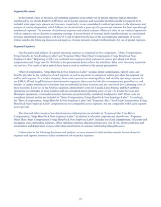 23
Segment Revenues
In the normal course of business, our operating segments incur certain out-of-pocket expenses that are thereafter
reimbursed by our clients. Under GAAP, these out-of-pocket expenses and associated reimbursements are required to be
included when reporting expenses and revenues, respectively, in our consolidated results of operations. In the discussion and
analysis of results of operations which follows, we do not include a gross up of expenses and revenues for these pass-through
reimbursed expenses. The amounts of reimbursed expenses and related revenues offset each other in our results of operations
with no impact to our net income or operating earnings. A reconciliation of revenues before reimbursements to consolidated
revenues determined in accordance with GAAP is self-evident from the face of the accompanying statements of income.
Unless noted in the following discussion and analysis, revenue amounts exclude reimbursements for out-of-pocket expenses.
Segment Expenses
Our discussion and analysis of segment operating expenses is comprised of two components. Direct Compensation,
Fringe Benefits  Non-Employee Labor and Expenses Other Than Direct Compensation, Fringe Benefits  Non-
Employee Labor. Beginning in 2014, we combined non-employee labor (outsourced service providers) with direct
compensation and fringe benefits. We believe this presentation better reflects the total direct labor costs necessary to provide
our services. The results of prior periods have been revised to conform to the current presentation.
“Direct Compensation, Fringe Benefits  Non-Employee Labor” includes direct compensation, payroll taxes, and
benefits provided to the employees of each segment, as well as payments to outsourced service providers that augment our
staff in each segment. As a service company, these costs represent our most significant and variable operating expenses. In
our EMEA/AP and Legal Settlement Administration segments, these costs include direct compensation, payroll taxes, and
benefits of certain administrative functions that are embedded in those locations and are considered direct operating costs of
those locations. Likewise, in the Americas segment, administrative costs for Canada, Latin America and the Caribbean
operations are embedded in those locations and are considered direct operating costs. In our U.S. Claims Services and
Broadspire operations, certain administrative functions are performed by centralized headquarters staff. These costs are
considered indirect and are not included in Direct Compensation, Fringe Benefits  Non-Employee Labor. Accordingly,
the Direct Compensation, Fringe Benefits  Non-Employee Labor and Expenses Other Than Direct Compensation, Fringe
Benefits  Non-Employee Labor components are not comparable across segments, but are comparable within each segment
across periods.
The allocated indirect costs of our shared-services infrastructure are included in “Expenses Other Than Direct
Compensation, Fringe Benefits  Non-Employee Labor. In addition to allocated corporate and shared costs, “Expenses
Other Than Direct Compensation, Fringe Benefits  Non-Employee Labor includes travel and entertainment, office rent and
occupancy costs, automobile expenses, office operating expenses, data processing costs, cost of risk, professional fees, and
amortization and depreciation expense other than amortization of customer-relationship intangible assets.
Unless noted in the following discussion and analysis, revenue amounts exclude reimbursements for out-of-pocket
expenses and expense amounts exclude reimbursed out-of-pocket expenses.
Table of Contents
This proof is printed at 96% of original size
This line represents final trim and will not print
 