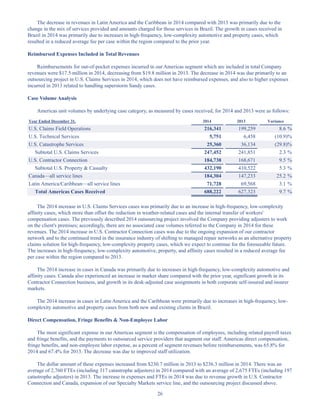 26
The decrease in revenues in Latin America and the Caribbean in 2014 compared with 2013 was primarily due to the
change in the mix of services provided and amounts charged for those services in Brazil. The growth in cases received in
Brazil in 2014 was primarily due to increases in high-frequency, low-complexity automotive and property cases, which
resulted in a reduced average fee per case within the region compared to the prior year.
Reimbursed Expenses Included in Total Revenues
Reimbursements for out-of-pocket expenses incurred in our Americas segment which are included in total Company
revenues were $17.5 million in 2014, decreasing from $19.8 million in 2013. The decrease in 2014 was due primarily to an
outsourcing project in U.S. Claims Services in 2014, which does not have reimbursed expenses, and also to higher expenses
incurred in 2013 related to handling superstorm Sandy cases.
Case Volume Analysis
Americas unit volumes by underlying case category, as measured by cases received, for 2014 and 2013 were as follows:
Year Ended December 31, 2014 2013 Variance
U.S. Claims Field Operations 216,341 199,259 8.6 %
U.S. Technical Services 5,751 6,458 (10.9)%
U.S. Catastrophe Services 25,360 36,134 (29.8)%
Subtotal U.S. Claims Services 247,452 241,851 2.3 %
U.S. Contractor Connection 184,738 168,671 9.5 %
Subtotal U.S. Property  Casualty 432,190 410,522 5.3 %
Canada—all service lines 184,304 147,233 25.2 %
Latin America/Caribbean—all service lines 71,728 69,568 3.1 %
Total Americas Cases Received 688,222 627,323 9.7 %
The 2014 increase in U.S. Claims Services cases was primarily due to an increase in high-frequency, low-complexity
affinity cases, which more than offset the reduction in weather-related cases and the internal transfer of workers'
compensation cases. The previously described 2014 outsourcing project involved the Company providing adjusters to work
on the client's premises; accordingly, there are no associated case volumes referred to the Company in 2014 for these
revenues. The 2014 increase in U.S. Contractor Connection cases was due to the ongoing expansion of our contractor
network and to the continued trend in the insurance industry of shifting to managed repair networks as an alternative property
claims solution for high-frequency, low-complexity property cases, which we expect to continue for the foreseeable future.
The increases in high-frequency, low-complexity automotive, property, and affinity cases resulted in a reduced average fee
per case within the region compared to 2013.
The 2014 increase in cases in Canada was primarily due to increases in high-frequency, low-complexity automotive and
affinity cases. Canada also experienced an increase in market share compared with the prior year, significant growth in its
Contractor Connection business, and growth in its desk-adjusted case assignments in both corporate self-insured and insurer
markets.
The 2014 increase in cases in Latin America and the Caribbean were primarily due to increases in high-frequency, low-
complexity automotive and property cases from both new and existing clients in Brazil.
Direct Compensation, Fringe Benefits  Non-Employee Labor
The most significant expense in our Americas segment is the compensation of employees, including related payroll taxes
and fringe benefits, and the payments to outsourced service providers that augment our staff. Americas direct compensation,
fringe benefits, and non-employee labor expense, as a percent of segment revenues before reimbursements, was 65.8% for
2014 and 67.4% for 2013. The decrease was due to improved staff utilization.
The dollar amount of these expenses increased from $230.7 million in 2013 to $236.3 million in 2014. There was an
average of 2,760 FTEs (including 317 catastrophe adjusters) in 2014 compared with an average of 2,675 FTEs (including 197
catastrophe adjusters) in 2013. The increase in expenses and FTEs in 2014 was due to revenue growth in U.S. Contractor
Connection and Canada, expansion of our Specialty Markets service line, and the outsourcing project discussed above.
Table of Contents
This proof is printed at 96% of original size
This line represents final trim and will not print
 