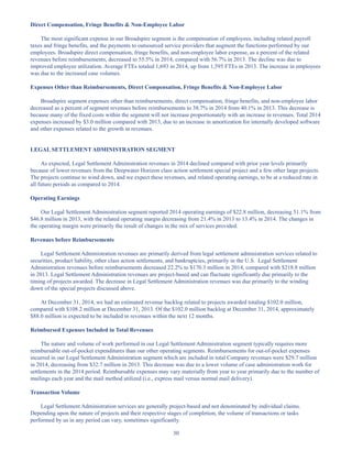 30
Direct Compensation, Fringe Benefits  Non-Employee Labor
The most significant expense in our Broadspire segment is the compensation of employees, including related payroll
taxes and fringe benefits, and the payments to outsourced service providers that augment the functions performed by our
employees. Broadspire direct compensation, fringe benefits, and non-employee labor expense, as a percent of the related
revenues before reimbursements, decreased to 55.5% in 2014, compared with 56.7% in 2013. The decline was due to
improved employee utilization. Average FTEs totaled 1,693 in 2014, up from 1,595 FTEs in 2013. The increase in employees
was due to the increased case volumes.
Expenses Other than Reimbursements, Direct Compensation, Fringe Benefits  Non-Employee Labor
Broadspire segment expenses other than reimbursements, direct compensation, fringe benefits, and non-employee labor
decreased as a percent of segment revenues before reimbursements to 38.7% in 2014 from 40.1% in 2013. This decrease is
because many of the fixed costs within the segment will not increase proportionately with an increase in revenues. Total 2014
expenses increased by $3.0 million compared with 2013, due to an increase in amortization for internally developed software
and other expenses related to the growth in revenues.
LEGAL SETTLEMENT ADMINISTRATION SEGMENT
As expected, Legal Settlement Administration revenues in 2014 declined compared with prior year levels primarily
because of lower revenues from the Deepwater Horizon class action settlement special project and a few other large projects.
The projects continue to wind down, and we expect these revenues, and related operating earnings, to be at a reduced rate in
all future periods as compared to 2014.
Operating Earnings
Our Legal Settlement Administration segment reported 2014 operating earnings of $22.8 million, decreasing 51.1% from
$46.8 million in 2013, with the related operating margin decreasing from 21.4% in 2013 to 13.4% in 2014. The changes in
the operating margin were primarily the result of changes in the mix of services provided.
Revenues before Reimbursements
Legal Settlement Administration revenues are primarily derived from legal settlement administration services related to
securities, product liability, other class action settlements, and bankruptcies, primarily in the U.S. Legal Settlement
Administration revenues before reimbursements decreased 22.2% to $170.3 million in 2014, compared with $218.8 million
in 2013. Legal Settlement Administration revenues are project-based and can fluctuate significantly due primarily to the
timing of projects awarded. The decrease in Legal Settlement Administration revenues was due primarily to the winding
down of the special projects discussed above.
At December 31, 2014, we had an estimated revenue backlog related to projects awarded totaling $102.0 million,
compared with $108.2 million at December 31, 2013. Of the $102.0 million backlog at December 31, 2014, approximately
$88.0 million is expected to be included in revenues within the next 12 months.
Reimbursed Expenses Included in Total Revenues
The nature and volume of work performed in our Legal Settlement Administration segment typically requires more
reimbursable out-of-pocket expenditures than our other operating segments. Reimbursements for out-of-pocket expenses
incurred in our Legal Settlement Administration segment which are included in total Company revenues were $29.7 million
in 2014, decreasing from $32.7 million in 2013. This decrease was due to a lower volume of case administration work for
settlements in the 2014 period. Reimbursable expenses may vary materially from year to year primarily due to the number of
mailings each year and the mail method utilized (i.e., express mail versus normal mail delivery).
Transaction Volume
Legal Settlement Administration services are generally project-based and not denominated by individual claims.
Depending upon the nature of projects and their respective stages of completion, the volume of transactions or tasks
performed by us in any period can vary, sometimes significantly.
Table of Contents
This proof is printed at 96% of original size
This line represents final trim and will not print
 