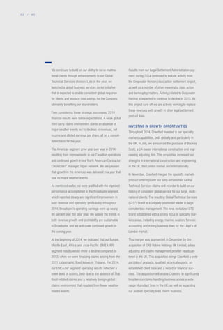 0 2 / 0 3
We continued to build on our ability to serve multina-
tional clients through enhancements to our Global
Technical Services division. Late in the year, we
launched a global business services center initiative
that is expected to enable consistent global response
for clients and produce cost savings for the Company,
ultimately benefiting our shareholders.
Even considering these strategic successes, 2014
financial results were below expectations. A weak global
third-party claims environment due to an absence of
major weather events led to declines in revenues, net
income and diluted earnings per share, all on a consoli-
dated basis for the year.
The Americas segment grew year over year in 2014,
resulting from improvements in our Canadian operations
and continued growth in our North American Contractor
Connection™
managed repair network. We are pleased
that growth in the Americas was delivered in a year that
saw no major weather events.
As mentioned earlier, we were gratified with the improved
performance accomplished in the Broadspire segment,
which reported steady and significant improvement in
both revenue and operating profitability throughout
2014. Broadspire’s operating earnings were up nearly
90 percent over the prior year. We believe the trends in
both revenue growth and profitability are sustainable
in Broadspire, and we anticipate continued growth in
the coming year.
At the beginning of 2014, we indicated that our Europe,
Middle East, Africa and Asia-Pacific (EMEA/AP)
segment results would show a decline compared to
2013, when we were finalizing claims arising from the
2011 catastrophic flood losses in Thailand. For 2014,
our EMEA/AP segment operating results reflected a
lower level of activity, both due to the absence of Thai
flood-related claims and a relatively benign global
claims environment that resulted from fewer weather-
related events.
Results from our Legal Settlement Administration seg-
ment during 2014 continued to include activity from
the Deepwater Horizon class action settlement project,
as well as a number of other meaningful class action
and bankruptcy matters. Activity related to Deepwater
Horizon is expected to continue to decline in 2015. As
this project runs off we are actively working to replace
these revenues with growth in other legal settlement
product lines.
INVESTING IN GROWTH OPPORTUNITIES
Throughout 2014, Crawford invested in our specialty
markets capabilities, both globally and particularly in
the UK. In July, we announced the purchase of Buckley
Scott, a UK-based international construction and engi-
neering adjusting firm. This acquisition increased our
strengths in international construction and engineering
in the UK, the London market and internationally.
In November, Crawford merged the specialty markets
product offerings into our long-established Global
Technical Services claims unit in order to build on our
history of consistent global service for our large, multi-
national clients. The resulting Global Technical Services
(GTS®
) brand is a uniquely positioned leader in large,
complex loss management. The new, revitalized GTS
brand is bolstered with a strong focus in specialty mar-
kets areas, including energy, marine, aviation, forensic
accounting and mining business lines for the Lloyd's of
London market.
This merger was augmented in December by the
acquisition of GAB Robins Holdings UK Limited, a loss
adjusting and claims management provider headquar-
tered in the UK. This acquisition brings Crawford a wide
portfolio of products, qualified technical experts, an
established client base and a record of financial suc-
cess. The acquisition will enable Crawford to significantly
broaden our claims-handling business across a wide
range of product lines in the UK, as well as expanding
our aviation specialty lines claims business.
 