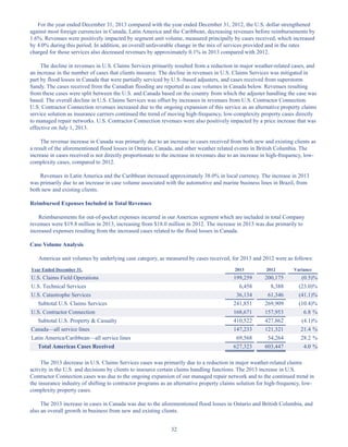 32
For the year ended December 31, 2013 compared with the year ended December 31, 2012, the U.S. dollar strengthened
against most foreign currencies in Canada, Latin America and the Caribbean, decreasing revenues before reimbursements by
1.6%. Revenues were positively impacted by segment unit volume, measured principally by cases received, which increased
by 4.0% during this period. In addition, an overall unfavorable change in the mix of services provided and in the rates
charged for those services also decreased revenues by approximately 0.1% in 2013 compared with 2012.
The decline in revenues in U.S. Claims Services primarily resulted from a reduction in major weather-related cases, and
an increase in the number of cases that clients insource. The decline in revenues in U.S. Claims Services was mitigated in
part by flood losses in Canada that were partially serviced by U.S.-based adjusters, and cases received from superstorm
Sandy. The cases received from the Canadian flooding are reported as case volumes in Canada below. Revenues resulting
from these cases were split between the U.S. and Canada based on the country from which the adjuster handling the case was
based. The overall decline in U.S. Claims Services was offset by increases in revenues from U.S. Contractor Connection.
U.S. Contractor Connection revenues increased due to the ongoing expansion of this service as an alternative property claims
service solution as insurance carriers continued the trend of moving high-frequency, low-complexity property cases directly
to managed repair networks. U.S. Contractor Connection revenues were also positively impacted by a price increase that was
effective on July 1, 2013.
The revenue increase in Canada was primarily due to an increase in cases received from both new and existing clients as
a result of the aforementioned flood losses in Ontario, Canada, and other weather related events in British Columbia. The
increase in cases received is not directly proportionate to the increase in revenues due to an increase in high-frequency, low-
complexity cases, compared to 2012.
Revenues in Latin America and the Caribbean increased approximately 38.0% in local currency. The increase in 2013
was primarily due to an increase in case volume associated with the automotive and marine business lines in Brazil, from
both new and existing clients.
Reimbursed Expenses Included in Total Revenues
Reimbursements for out-of-pocket expenses incurred in our Americas segment which are included in total Company
revenues were $19.8 million in 2013, increasing from $18.0 million in 2012. The increase in 2013 was due primarily to
increased expenses resulting from the increased cases related to the flood losses in Canada.
Case Volume Analysis
Americas unit volumes by underlying case category, as measured by cases received, for 2013 and 2012 were as follows:
Year Ended December 31, 2013 2012 Variance
U.S. Claims Field Operations 199,259 200,175 (0.5)%
U.S. Technical Services 6,458 8,388 (23.0)%
U.S. Catastrophe Services 36,134 61,346 (41.1)%
Subtotal U.S. Claims Services 241,851 269,909 (10.4)%
U.S. Contractor Connection 168,671 157,953 6.8 %
Subtotal U.S. Property  Casualty 410,522 427,862 (4.1)%
Canada—all service lines 147,233 121,321 21.4 %
Latin America/Caribbean—all service lines 69,568 54,264 28.2 %
Total Americas Cases Received 627,323 603,447 4.0 %
The 2013 decrease in U.S. Claims Services cases was primarily due to a reduction in major weather-related claims
activity in the U.S. and decisions by clients to insource certain claims handling functions. The 2013 increase in U.S.
Contractor Connection cases was due to the ongoing expansion of our managed repair network and to the continued trend in
the insurance industry of shifting to contractor programs as an alternative property claims solution for high-frequency, low-
complexity property cases.
The 2013 increase in cases in Canada was due to the aforementioned flood losses in Ontario and British Columbia, and
also an overall growth in business from new and existing clients.
Table of Contents
This proof is printed at 96% of original size
This line represents final trim and will not print
 