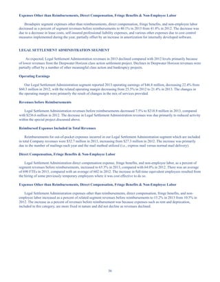 36
Expenses Other than Reimbursements, Direct Compensation, Fringe Benefits  Non-Employee Labor
Broadspire segment expenses other than reimbursements, direct compensation, fringe benefits, and non-employee labor
decreased as a percent of segment revenues before reimbursements to 40.1% in 2013 from 41.8% in 2012. The decrease was
due to a decrease in lease costs, self-insured professional liability expenses, and various other expenses due to cost control
measures implemented during the year, partially offset by an increase in amortization for internally developed software.
LEGAL SETTLEMENT ADMINISTRATION SEGMENT
As expected, Legal Settlement Administration revenues in 2013 declined compared with 2012 levels primarily because
of lower revenues from the Deepwater Horizon class action settlement project. Declines in Deepwater Horizon revenues were
partially offset by a number of other meaningful class action and bankruptcy projects.
Operating Earnings
Our Legal Settlement Administration segment reported 2013 operating earnings of $46.8 million, decreasing 22.4% from
$60.3 million in 2012, with the related operating margin decreasing from 25.5% in 2012 to 21.4% in 2013. The changes in
the operating margin were primarily the result of changes in the mix of services provided.
Revenues before Reimbursements
Legal Settlement Administration revenues before reimbursements decreased 7.5% to $218.8 million in 2013, compared
with $236.6 million in 2012. The decrease in Legal Settlement Administration revenues was due primarily to reduced activity
within the special project discussed above.
Reimbursed Expenses Included in Total Revenues
Reimbursements for out-of-pocket expenses incurred in our Legal Settlement Administration segment which are included
in total Company revenues were $32.7 million in 2013, increasing from $27.3 million in 2012. The increase was primarily
due to the number of mailings each year and the mail method utilized (i.e., express mail versus normal mail delivery).
Direct Compensation, Fringe Benefits  Non-Employee Labor
Legal Settlement Administration direct compensation expense, fringe benefits, and non-employee labor, as a percent of
segment revenues before reimbursements, increased to 65.3% in 2013, compared with 64.0% in 2012. There was an average
of 690 FTEs in 2013, compared with an average of 602 in 2012. The increase in full-time equivalent employees resulted from
the hiring of some previously temporary employees where it was cost effective to do so.
Expenses Other than Reimbursements, Direct Compensation, Fringe Benefits  Non-Employee Labor
Legal Settlement Administration expenses other than reimbursements, direct compensation, fringe benefits, and non-
employee labor increased as a percent of related segment revenues before reimbursements to 13.2% in 2013 from 10.5% in
2012. The increase as a percent of revenues before reimbursement was because expenses such as rent and deprecation,
included in this category, are more fixed in nature and did not decline as revenues declined.
Table of Contents
This proof is printed at 96% of original size
This line represents final trim and will not print
 