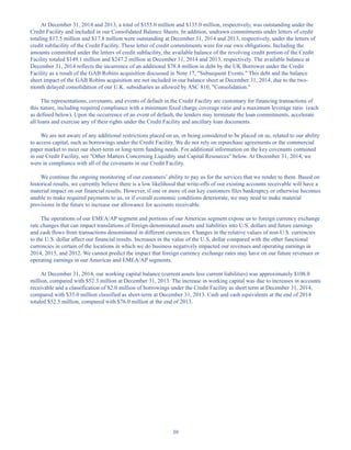 39
At December 31, 2014 and 2013, a total of $155.0 million and $135.0 million, respectively, was outstanding under the
Credit Facility and included in our Consolidated Balance Sheets. In addition, undrawn commitments under letters of credit
totaling $17.5 million and $17.8 million were outstanding at December 31, 2014 and 2013, respectively, under the letters of
credit subfacility of the Credit Facility. These letter of credit commitments were for our own obligations. Including the
amounts committed under the letters of credit subfacility, the available balance of the revolving credit portion of the Credit
Facility totaled $149.1 million and $247.2 million at December 31, 2014 and 2013, respectively. The available balance at
December 31, 2014 reflects the incurrence of an additional $78.4 million in debt by the UK Borrower under the Credit
Facility as a result of the GAB Robins acquisition discussed in Note 17, Subsequent Events. This debt and the balance
sheet impact of the GAB Robins acquisition are not included in our balance sheet at December 31, 2014, due to the two-
month delayed consolidation of our U.K. subsidiaries as allowed by ASC 810, Consolidation.
The representations, covenants, and events of default in the Credit Facility are customary for financing transactions of
this nature, including required compliance with a minimum fixed charge coverage ratio and a maximum leverage ratio (each
as defined below). Upon the occurrence of an event of default, the lenders may terminate the loan commitments, accelerate
all loans and exercise any of their rights under the Credit Facility and ancillary loan documents.
We are not aware of any additional restrictions placed on us, or being considered to be placed on us, related to our ability
to access capital, such as borrowings under the Credit Facility. We do not rely on repurchase agreements or the commercial
paper market to meet our short-term or long-term funding needs. For additional information on the key covenants contained
in our Credit Facility, see Other Matters Concerning Liquidity and Capital Resources below. At December 31, 2014, we
were in compliance with all of the covenants in our Credit Facility.
We continue the ongoing monitoring of our customers’ ability to pay us for the services that we render to them. Based on
historical results, we currently believe there is a low likelihood that write-offs of our existing accounts receivable will have a
material impact on our financial results. However, if one or more of our key customers files bankruptcy or otherwise becomes
unable to make required payments to us, or if overall economic conditions deteriorate, we may need to make material
provisions in the future to increase our allowance for accounts receivable.
The operations of our EMEA/AP segment and portions of our Americas segment expose us to foreign currency exchange
rate changes that can impact translations of foreign-denominated assets and liabilities into U.S. dollars and future earnings
and cash flows from transactions denominated in different currencies. Changes in the relative values of non-U.S. currencies
to the U.S. dollar affect our financial results. Increases in the value of the U.S. dollar compared with the other functional
currencies in certain of the locations in which we do business negatively impacted our revenues and operating earnings in
2014, 2013, and 2012. We cannot predict the impact that foreign currency exchange rates may have on our future revenues or
operating earnings in our Americas and EMEA/AP segments.
At December 31, 2014, our working capital balance (current assets less current liabilities) was approximately $108.0
million, compared with $52.3 million at December 31, 2013. The increase in working capital was due to increases in accounts
receivable and a classification of $2.0 million of borrowings under the Credit Facility as short term at December 31, 2014,
compared with $35.0 million classified as short-term at December 31, 2013. Cash and cash equivalents at the end of 2014
totaled $52.5 million, compared with $76.0 million at the end of 2013.
Table of Contents
This proof is printed at 96% of original size
This line represents final trim and will not print
 