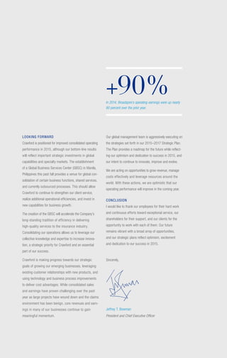 LOOKING FORWARD
Crawford is positioned for improved consolidated operating
performance in 2015, although our bottom-line results
will reflect important strategic investments in global
capabilities and specialty markets. The establishment
of a Global Business Services Center (GBSC) in Manila,
Philippines this past fall provides a venue for global con-
solidation of certain business functions, shared services,
and currently outsourced processes. This should allow
Crawford to continue to strengthen our client service,
realize additional operational efficiencies, and invest in
new capabilities for business growth.
The creation of the GBSC will accelerate the Company’s
long-standing tradition of efficiency in delivering
high-quality services to the insurance industry.
Consolidating our operations allows us to leverage our
collective knowledge and expertise to increase innova-
tion, a strategic priority for Crawford and an essential
part of our success.
Crawford is making progress towards our strategic
goals of growing our emerging businesses, leveraging
existing customer relationships with new products, and
using technology and business process improvements
to deliver cost advantages. While consolidated sales
and earnings have proven challenging over the past
year as large projects have wound down and the claims
environment has been benign, core revenues and earn-
ings in many of our businesses continue to gain
meaningful momentum.
Our global management team is aggressively executing on
the strategies set forth in our 2015–2017 Strategic Plan.
The Plan provides a roadmap for the future while reflect-
ing our optimism and dedication to success in 2015, and
our intent to continue to innovate, improve and evolve.
We are acting on opportunities to grow revenue, manage
costs effectively and leverage resources around the
world. With these actions, we are optimistic that our
operating performance will improve in the coming year.
CONCLUSION
I would like to thank our employees for their hard work
and continuous efforts toward exceptional service, our
shareholders for their support, and our clients for the
opportunity to work with each of them. Our future
remains vibrant with a broad array of opportunities,
and our strategic plans reflect optimism, excitement
and dedication to our success in 2015.
Sincerely,
Jeffrey T. Bowman
President and Chief Executive Officer
+90%In 2014, Broadspire’s operating earnings were up nearly
90 percent over the prior year.
 