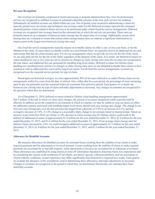 45
Revenue Recognition
Our revenues are primarily comprised of claims processing or program administration fees. Fees for professional
services are recognized as unbilled revenues at estimated collectible amounts at the time such services are rendered.
Substantially all unbilled revenues are billed within one year. Out-of-pocket costs incurred in administering a claim are
typically passed on to our clients and included in our revenues under GAAP. Deferred revenues represent the estimated
unearned portion of fees related to future services to be performed under certain fixed-fee service arrangements. Deferred
revenues are recognized into revenues based on the estimated rate at which the services are provided. These rates are
primarily based on an evaluation of historical claim closing rates by major lines of coverage. Additionally, recent claim
closing rates are evaluated to ensure that current claim closing history does not indicate a significant deterioration or
improvement in the longer-term historical closing rates used.
Our fixed-fee service arrangements typically require us to handle claims on either a one- or two-year basis, or for the
lifetime of the claim. In cases where we handle a claim on a non-lifetime basis, we typically receive an additional fee on each
anniversary date that the claim remains open. For service arrangements where we provide services for the life of the claim,
we are only paid one fee for the life of the claim, regardless of the duration of the claim. As a result, our deferred revenues for
claims handled for one or two years are not as sensitive to changes in claim closing rates since the revenues are recognized in
the near future, and additional fees are generated for handling long-lived claims. Deferred revenues for lifetime claim
handling are considered more sensitive to changes in claim closing rates since we are obligated to handle these claims to their
conclusion with no additional fees received for long-lived claims. For all fixed fee service arrangements, revenues are
recognized over the expected service periods, by type of claim.
Based upon our historical averages, we close approximately 98% of all cases referred to us under lifetime claim service
arrangements within five years from the date of referral. Also, within that five-year period, the percentage of cases remaining
open in any one particular year has remained relatively consistent from period to period. Each quarter we evaluate our
historical case closing rates by type of claim and make adjustments as necessary. Any changes in estimates are recognized in
the period in which they are determined.
As of December 31, 2014, deferred revenues related to lifetime claim handling arrangements approximated
$44.7 million. If the rate at which we close cases changes, the amount of revenues recognized within a period could be
affected. In addition, given the competitive environment in which we operate, we may be unable to raise our prices to offset
the additional expense associated with handling longer-lived claims should such case closing rates change. The change in our
first-year case closing rates over the last ten years has ranged from a decrease of 3.4% to an increase of 4.1%, and has
averaged a decrease of 1.0%. A 1.0% change is a reasonably likely change in our estimate based on historical data. Absent an
increase in per-claim fees from our clients, a 1.0% decrease in claim closing rates for lifetime claims could result in the
deferral of additional revenues of approximately $1.4 million for the year ended December 31, 2014, $1.4 million for the year
ended December 31, 2013, and $1.6 million for the year ended December 31, 2012. If our average claim closing rates for
lifetime claims increased by 1.0%, we could recognize additional revenues of approximately $1.3 million for the year ended
December 31, 2014, $1.4 million for the year ended December 31, 2013, and $1.5 million for the year ended December 31,
2012.
Allowance for Doubtful Accounts
We maintain allowances for doubtful accounts for estimated losses resulting from the inability of our clients to make
required payments and for adjustments to invoiced amounts. Losses resulting from the inability of clients to make required
payments are accounted for as bad debt expense, while adjustments to invoices are accounted for as reductions to revenues.
These allowances are established by using historical write-off information intended to determine future loss expectations and
by considering the current credit worthiness of our clients, any known specific collection problems, and our assessment of
current industry conditions. Actual experience may differ significantly from historical or expected loss results. Each quarter,
we evaluate the adequacy of the assumptions used in determining these allowances and make adjustments as necessary.
Changes in estimates are recognized in the period in which they are determined. Historically, our estimates have been
materially accurate.
Table of Contents
This proof is printed at 96% of original size
This line represents final trim and will not print
 